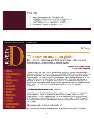 Costa Rica
                                            •    Leyes relacionadas con las TIC’s puesto: 62.
                                            •    Calidad de la infraestructura de telecomunicaciones: 72.
                                            •    Facilidad para obtener una línea telefónica: 92.
                                            •    Éxito del Gobierno en la promoción de las TIC’s: 63.
                                            •    Prioridad del Gobierno en materia de TIC’s: 77.




                

Semanario de Prensa Libre • No. 236 • 11 de Enero de 2009                                          Portada | Archivo | Contacto | Directorio




                                                                                                                          D frente


                                       “Vivimos en una aldea global”
                                       Luis Roberto Furlán cree que debe haber mayor implicación del
                                       Gobierno para luchar contra la brecha digital.
                                                                                                   POR ANA MARTÍNEZ DE ZÁRATE
                                                                                                        FOTOS: DANIEL HERRERA
> Editorial
                                         Fue el primero que trajo Internet a Guatemala, pero nunca hubiera imaginado todos
> En tercera persona                   estos avances tecnológicos que existen en la actualidad. Enfatiza que cuando era niño “no
                                       existía ni la televisión aquí”. El mundo ha cambiado mucho, aunque a pesar de la edad,
> Cartas                               60 años, él está a la cabeza del conocimiento de esta maravillosa herramienta, de la que
                                       no para de enumerar ventajas. Nos recibe en su acogedora casa, adornada aún por la
> D todo un poco
                                       Navidad, en donde no da la impresión de que viva un apasionado de la tecnología. Ni
> D frente                             siquiera tiene página web propia, porque prefiere dedicarse a investigar para el desarrollo
                                       de los países y a registrar dominios gt (espacios de Internet con las siglas de
> D portafolio                         Guatemala).

> D artesanía                          ¿Cuál fue su primer contacto con Internet?
> D fondo
                                       Había oído hablar de Internet en la literatura y pensé que no había razón para que se
> D tecnología                         conectaran solo a través de las famosas computadoras grandes, como hacían las
                                       universidades, y empecé a experimentar con la PC. Comenzamos con un sistema muy
> D mundo                              simple que solo me permitía conectarme una vez al día a un lugar en Costa Rica, y ellos
                                       me transmitían mis correos. La llamada era a medianoche porque era más barato. Eso
> D cultura                            fue en 1990.
> D recomendación
                                       ¿Cómo comenzó a gestionar los dominios gt?
> D farándula
                                       Por usar Internet, solicité a la IANA (Agencia de Asignación de Números de Internet,


                                                                   581 
                
 
