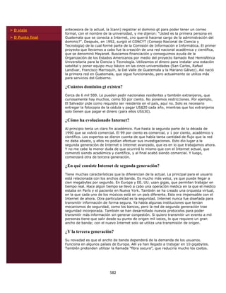 > D viaje         antecesora de la actual, la Icann) registrar el dominio gt para poder tener un correo
                  formal, con el nombre de la universidad, y me dijeron: “Usted es la primera persona en
> D Punto final   Guatemala que se conecta a Internet, ¿no querrá hacerse cargo de la administración del
                  dominio?”. Después, en 1992, surgió el CONCYT (Consejo Nacional de Ciencia y
                  Tecnología) de la cual formé parte de la Comisión de Información e Informática. El primer
                  proyecto que llevamos a cabo fue la creación de una red nacional académica y científica,
                  que se denominó Mayanet. Buscamos financiación y conseguimos ayuda de la
                  Organización de los Estados Americanos por medio del proyecto llamado Red Hemisférica
                  Universitaria para la Ciencia y Tecnología. Utilizamos el dinero para instalar una estación
                  satelital y poner equipo muy básico en las cinco universidades (San Carlos, Rafael
                  Landívar, Francisco Marroquín, la Del Valle de Guatemala y la Mariano Gálvez). Así nació
                  la primera red en Guatemala, que sigue funcionando, pero actualmente se utiliza más
                  para servicios del Gobierno.

                  ¿Cuántos dominios gt existen?
                  Cerca de 6 mil 500. Lo pueden pedir nacionales residentes y también extranjeros, que
                  curiosamente hay muchos, como 50 por ciento. No ponemos restricciones. Por ejemplo,
                  El Salvador pide como requisito ser residente en el país, aquí no. Solo es necesario
                  entregar la fotocopia de la cédula y pagar US$20 cada año, mientras que los extranjeros
                  solo tienen que pagar el dinero (para ellos US$30).

                  ¿Cómo ha evolucionado Internet?
                  Al principio tenía un claro fin académico. Fue hasta la segunda parte de la década de
                  1990 que se volvió comercial. El 99 por ciento es comercial, y 1 por ciento, académico y
                  científico. Los expertos se dieron cuenta de que había tanta cantidad de flujo que la red
                  no daba abasto, y ellos no podían efectuar sus investigaciones. Esto dio lugar a la
                  segunda generación de Internet o Internet avanzado, que es en lo que trabajamos ahora.
                  Y no me cabe la menor duda de que ocurrirá lo mismo que con el Internet actual, que
                  comenzó siendo académica y científica, y al final acabó siendo comercial. Y luego,
                  comenzará otra de tercera generación.

                  ¿En qué consiste Internet de segunda generación?
                  Tiene muchas características que la diferencian de la actual. La principal para el usuario
                  está relacionada con los anchos de banda. Es mucho más veloz, ya que puede llegar a
                  cien megabytes por segundo. En Europa y EE. UU. usan gigas, que permiten trabajar en
                  tiempo real. Hace algún tiempo se llevó a cabo una operación médica en la que el médico
                  estaba en París y el paciente en Nueva York. También se ha creado una orquesta virtual,
                  en la que cada uno de los músicos está en un país diferente. Esto era impensable con el
                  Internet de ahora. Otra particularidad es la seguridad. Internet nunca fue diseñada para
                  transmitir información de forma segura. Ya había algunas instituciones que tenían
                  mecanismos de seguridad, como los bancos, pero la red de segunda generación trae
                  seguridad incorporada. También se han desarrollado nuevos protocolos para poder
                  transmitir más información sin generar congestión. Si quiero transmitir un evento a mil
                  personas tiene que salir desde su punto de origen mil veces, lo que requiere un gran
                  ancho de banda; con el nuevo Internet solo se utiliza una transmisión de origen.

                  ¿Y la tercera generación?
                  Su novedad es que el ancho de banda dependerá de la demanda de los usuarios.
                  Funciona en algunos países de Europa. Allí ya han llegado a trabajar en 10 gigabytes.
                  También pretenden utilizar la llamada “fibra oscura”, que reduciría mucho los costos.




                                             582 
             
 