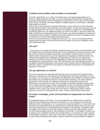 ¿Cuándo serán accesibles estás novedades en Guatemala?
    La tercera generación, en un año o dos estará aquí. Y la segunda generación ya la
    tenemos, desde diciembre del 2005, en las universidades participantes de Ragie (Red
    Avanzada Guatemalteca para la Investigación y Educación), que en este momento están
    la San Carlos, la Galileo, la Mariano Gálvez, la Rafael Landívar y la Del Valle, y también
    Telgua está como socio.
    Esto se lleva a cabo gracias al proyecto financiado en gran parte por la Unión Europea
    llamado América Latina Interconectada con Europa (ALIE). La idea era desarrollar una red
    de segunda generación para que se conectaran científicos, educadores e investigadores
    de América Latina con sus colegas europeos. Se inició en el 2003, y terminó en abril del
    2008. Solicitamos una segunda versión del proyecto, que ya fue aprobada y comenzó el 1
    de diciembre recién pasado. El objetivo del primer proyecto fue hacer la instalación física
    y conectar por lo menos siete países latinoamericanos.
    Fuimos muy exitosos porque conseguimos conectar a 14. Uno de los descubrimientos
    tristes de esto fue saber que Centroamérica fue la región en la que la instalación costó
    más económicamente.

    ¿Por qué?

      Creo que es una cuestión de políticas y también porque los países de Centroamérica son
    tan chiquitos que las empresas comerciales no nos consideran una buena inversión como
    para poner los anchos de banda requeridos. Por ejemplo, durante el primer proyecto,
    nuestro enlace internacional era de 10 megabytes por segundo, dividido entre las cinco
    instituciones quedaban dos megabytes por segundo para cada una. En septiembre,
    logramos una mejor conexión de 155 megabytes por segundo. Ahora podemos hacer
    investigaciones y experimentos mucho más interesantes. Con este segundo proyecto, la
    UE dispuso requisitos adicionales. Ahora quiere que invirtamos más en aplicaciones, que
    permitan mejorar el desarrollo de los países en diferentes áreas como en telemedicina o
    educación, entre otras.

    ¿En qué aplicaciones se centran?
    Otro de los requisitos en este segundo proyecto es que la mayoría de las aplicaciones
    tienen que favorecer el cumplimiento de los Objetivos de Desarrollo del Milenio. Una de
    las tareas, y en eso estoy yo, es identificar las diferentes comunidades en América Latina
    que trabajan en proyectos de este tipo. Ver qué están haciendo y ver cómo podemos
    ayudarles a través de esta red. Sabemos del éxito de interesantes proyectos en
    telemedicina, por ejemplo en Brasil. Han conectado los puestos de salud rurales a esta
    red y pueden transmitir signos vitales, radiografías y más, a los grandes hospitales del
    mundo, entonces han logrado que los pacientes no se tengan que desplazar a las
    ciudades. Ahora, solo 20 por ciento tiene que hacerlo, mientras que antes lo hacían
    todos, por lo que se ha reducido 80 por ciento. Ayuda al desarrollo de todo el país.

    En cuanto a tecnología, ¿cómo está Guatemala en comparación con América
    Latina?
    En Guatemala hay dos corrientes. Una es que piensan que nuestro país no necesita
    desarrollar tecnología porque está tan cerca de EE. UU. que cualquier tecnología que
    podemos tener, la importamos. Yo no soy de esa línea de pensamiento. Yo soy de la otra,
    que opina que Guatemala tiene que desarrollar su propia tecnología. Hay cosas que son
    muy típicas del país que las tecnologías del extranjero no las abordan. Tenemos mucha
    tecnología, pero existe muy poca que nosotros mismos hayamos desarrollado. Somos
    uno de los pocos países donde no hay Ministerio de Ciencias y Tecnologías. Tenemos una
    secretaría, pero el Gobierno aporta una cantidad ínfima. La inversión que hacen algunas
    universidades privadas es mayor que la que hace el Gobierno para todo el país. Además,
    no está en las condiciones adecuadas y tampoco está entre sus prioridades. El objetivo


                              583 
 
 