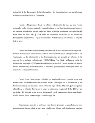 aplicación de las Tecnologías de la Información y las Comunicaciones en las diferentes
actividades que se realizan en Guatemala.




        Fuentes bibliográficas: donde se obtuvo información de más de cien libros
comprados en las librerías nacionales especializadas y en las librerías virtuales en Internet;
su consulta requirió una lectura previa en forma profunda o selectiva, dependiendo del
tema, entre los años 2005 y 2009, todos se encuentran declarados en las referencias
bibliográficas en el capítulo 17 y se utilizaron más de 300 citas de sus autores a lo largo de
toda la tesis.




        Fuentes indirectas: donde se obtuvo información de doce informes de investigación,
también declarados en las referencias, sobre el tema de la utilización y la aplicación de las
Tecnologías de la Información y las Comunicaciones, en especial el Informe de la
penetración tecnológica en Guatemala (FODECYT) de Fred Clark y el Reporte global de
información tecnológica (GITR) del Foro Económico Mundial. En este sentido, se obtuvo
mucha información y estadísticas sobre la influencia que ejercen las tecnologías sobre las
estructuras sociales en Guatemala.




        Fuente virtual: las consultas realizadas por medio del Internet también fueron una
buena fuente de información sobre el tema de las Tecnologías de la Información y las
Comunicaciones y su incidencia en la población bajo estudio. Más aún, por los aportes
obtenidos y su relación directa con el tema: la utilización, en general, de las TIC’s, y en
particular, del Internet, como apoyo fundamental en el proceso enseñanza-aprendizaje,
resultó ser una fuente importante para esta investigación.




        Otras fuentes: también se utilizaron otras fuentes primarias y secundarias, se hizo
contacto como fuente primaria, para este estudio, con líderes profesionales que trabajan


                                             37 
 
 