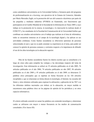 como catedráticos universitarios en la Universidad Galileo y formaron parte del programa
de profesionalización en e-learning, con ejecutivos de la Cámara de Comercio, liderados
por María Mercedes Zaghi, en la promoción del uso del comercio electrónico por parte de
las pequeñas y medianas industrias (PYMES) en Guatemala, con funcionarios que
participaron en la Cumbre Mundial de la Sociedad de la Información en Túnez 2005 y cuyo
trabajo en la promoción de la ciencia, la tecnología y la innovación la realizan desde el
CONCYT y los estudiantes de la Facultad de Comunicación de la Universidad Galileo que
combinan sus estudios universitarios con el trabajo que realizan en el área de informática;
todos se encuentran inmersos en el campo de la tecnología digital y las aplican en sus
actividades cotidianas. Como fuentes secundarias se obtuvieron opiniones de personas
seleccionadas al azar y que no se pudo constatar su experiencia en el tema, para poder así
conocer la opinión de personas comunes y corrientes respecto a la importancia de difundir
el uso de las altas tecnologías en la educación superior.




       Otra de las fuentes secundarias fueron los diarios escritos que se consultaron a lo
largo de cinco años para compilar las ventajas y las desventajas respecto del tema de
investigación. Esta información se enfocó en 35 artículos publicados en el año 2005, 76
artículos publicados en el año 2006, 74 artículos publicados en año 2007, 96 artículos
publicados en el año 2008 y 45 artículos publicados en el año 2009; se detectaron 21
palabras clave principales que se repetían en forma frecuente en los 326 artículos
recopilados y que se relacionan en forma directa la tecnología, el Internet, las escuelas del
futuro y otros términos utilizados para expresar la utilización y aplicación de las TIC’s en
los diferentes ámbitos nacionales con énfasis en la educación, en mayor medida se
encontraron estas palabras clave en las páginas de opinión de los periódicos y en otros
espacios informativos.




El criterio utilizado consistió en sumar las palabras con contenido tecnológico y determinar
cuales se utilizaron con mayor o menor frecuencia en los medios de comunicación
consultados. (Ver Anexo III).


                                              38 
 
 