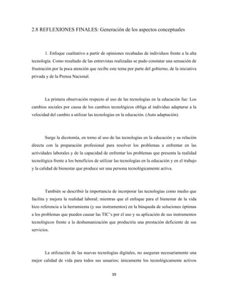 2.8 REFLEXIONES FINALES: Generación de los aspectos conceptuales



       1. Enfoque cualitativo a partir de opiniones recabadas de individuos frente a la alta
tecnología. Como resultado de las entrevistas realizadas se pudo constatar una sensación de
frustración por la poca atención que recibe este tema por parte del gobierno, de la iniciativa
privada y de la Prensa Nacional.




       La primera observación respecto al uso de las tecnologías en la educación fue: Los
cambios sociales por causa de los cambios tecnológicos obliga al individuo adaptarse a la
velocidad del cambio a utilizar las tecnologías en la educación. (Auto adaptación).




       Surge la dicotomía, en torno al uso de las tecnologías en la educación y su relación
directa con la preparación profesional para resolver los problemas a enfrentar en las
actividades laborales y de la capacidad de enfrentar los problemas que presenta la realidad
tecnológica frente a los beneficios de utilizar las tecnologías en la educación y en el trabajo
y la calidad de bienestar que produce ser una persona tecnológicamente activa.




       También se describió la importancia de incorporar las tecnologías como medio que
facilita y mejora la realidad laboral; mientras que el enfoque para el bienestar de la vida
hizo referencia a la herramienta (y sus instrumentos) en la búsqueda de soluciones óptimas
a los problemas que pueden causar las TIC’s por el uso y su aplicación de sus instrumentos
tecnológicos frente a la deshumanización que produciría una prestación deficiente de sus
servicios.




       La utilización de las nuevas tecnologías digitales, no aseguran necesariamente una
mejor calidad de vida para todos sus usuarios; únicamente los tecnológicamente activos


                                              39 
 
 