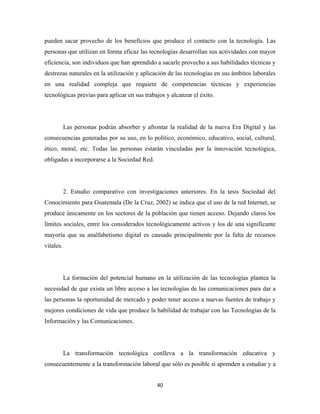 pueden sacar provecho de los beneficios que produce el contacto con la tecnología. Las
personas que utilizan en forma eficaz las tecnologías desarrollan sus actividades con mayor
eficiencia, son individuos que han aprendido a sacarle provecho a sus habilidades técnicas y
destrezas naturales en la utilización y aplicación de las tecnologías en sus ámbitos laborales
en una realidad compleja que requiere de competencias técnicas y experiencias
tecnológicas previas para aplicar en sus trabajos y alcanzar el éxito.




           Las personas podrán absorber y afrontar la realidad de la nueva Era Digital y las
consecuencias generadas por su uso, en lo político, económico, educativo, social, cultural,
ético, moral, etc. Todas las personas estarán vinculadas por la innovación tecnológica,
obligadas a incorporarse a la Sociedad Red.




           2. Estudio comparativo con investigaciones anteriores. En la tesis Sociedad del
Conocimiento para Guatemala (De la Cruz, 2002) se indica que el uso de la red Internet, se
produce únicamente en los sectores de la población que tienen acceso. Dejando claros los
límites sociales, entre los considerados tecnológicamente activos y los de una significante
mayoría que su analfabetismo digital es causado principalmente por la falta de recursos
vitales.




           La formación del potencial humano en la utilización de las tecnologías plantea la
necesidad de que exista un libre acceso a las tecnologías de las comunicaciones para dar a
las personas la oportunidad de mercado y poder tener acceso a nuevas fuentes de trabajo y
mejores condiciones de vida que produce la habilidad de trabajar con las Tecnologías de la
Información y las Comunicaciones.




           La transformación tecnológica conlleva a la transformación educativa y
consecuentemente a la transformación laboral que sólo es posible si aprenden a estudiar y a


                                              40 
 
 