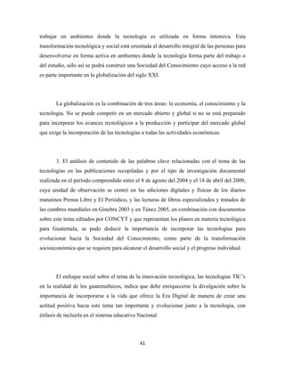 trabajar en ambientes donde la tecnología es utilizada en forma intensiva. Esta
transformación tecnológica y social está orientada al desarrollo integral de las personas para
desenvolverse en forma activa en ambientes donde la tecnología forma parte del trabajo o
del estudio, sólo así se podrá construir una Sociedad del Conocimiento cuyo acceso a la red
es parte importante en la globalización del siglo XXI.




       La globalización es la combinación de tres áreas: la economía, el conocimiento y la
tecnología. No se puede competir en un mercado abierto y global si no se está preparado
para incorporar los avances tecnológicos a la producción y participar del mercado global
que exige la incorporación de las tecnologías a todas las actividades económicas.




       3. El análisis de contenido de las palabras clave relacionadas con el tema de las
tecnologías en las publicaciones recopiladas y por el tipo de investigación documental
realizada en el período comprendido entre el 8 de agosto del 2004 y el 18 de abril del 2009,
cuya unidad de observación se centró en las ediciones digitales y físicas de los diarios
matutinos Prensa Libre y El Periódico, y las lecturas de libros especializados y tratados de
las cumbres mundiales en Ginebra 2003 y en Túnez 2005, en combinación con documentos
sobre este tema editados por CONCYT y que representan los planes en materia tecnológica
para Guatemala, se pudo deducir la importancia de incorporar las tecnologías para
evolucionar hacia la Sociedad del Conocimiento, como parte de la transformación
socioeconómica que se requiere para alcanzar el desarrollo social y el progreso individual.




       El enfoque social sobre el tema de la innovación tecnológica, las tecnologías TIC’s
en la realidad de los guatemaltecos, indica que debe enriquecerse la divulgación sobre la
importancia de incorporarse a la vida que ofrece la Era Digital de manera de crear una
actitud positiva hacia este tema tan importante y evolucionar junto a la tecnología, con
énfasis de incluirla en el sistema educativo Nacional.




                                             41 
 
 