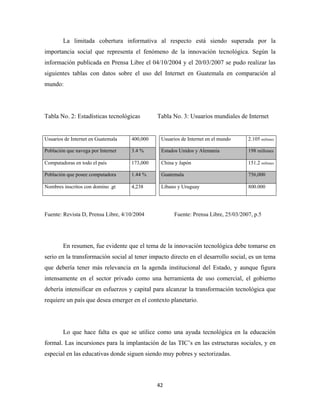 La limitada cobertura informativa al respecto está siendo superada por la
importancia social que representa el fenómeno de la innovación tecnológica. Según la
información publicada en Prensa Libre el 04/10/2004 y el 20/03/2007 se pudo realizar las
siguientes tablas con datos sobre el uso del Internet en Guatemala en comparación al
mundo:




Tabla No. 2: Estadísticas tecnológicas        Tabla No. 3: Usuarios mundiales de Internet


Usuarios de Internet en Guatemala   400,000    Usuarios de Internet en el mundo     2.105 millones

Población que navega por Internet   3.4 %      Estados Unidos y Alemania            198 millones

Computadoras en todo el país        173,000    China y Japón                        151.2 millones

Población que posee computadora     1.44 %     Guatemala                            756,000

Nombres inscritos con domino .gt    4,238      Líbano y Uruguay                     800.000




Fuente: Revista D, Prensa Libre, 4/10/2004           Fuente: Prensa Libre, 25/03/2007, p.5




        En resumen, fue evidente que el tema de la innovación tecnológica debe tomarse en
serio en la transformación social al tener impacto directo en el desarrollo social, es un tema
que debería tener más relevancia en la agenda institucional del Estado, y aunque figura
intensamente en el sector privado como una herramienta de uso comercial, el gobierno
debería intensificar en esfuerzos y capital para alcanzar la transformación tecnológica que
requiere un país que desea emerger en el contexto planetario.




        Lo que hace falta es que se utilice como una ayuda tecnológica en la educación
formal. Las incursiones para la implantación de las TIC’s en las estructuras sociales, y en
especial en las educativas donde siguen siendo muy pobres y sectorizadas.



                                              42 
 
 