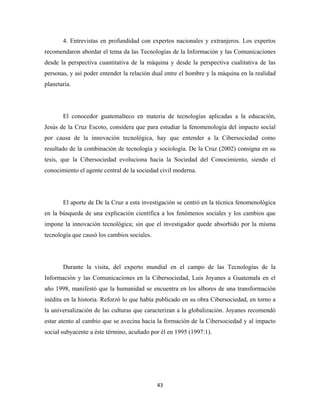 4. Entrevistas en profundidad con expertos nacionales y extranjeros. Los expertos
recomendaron abordar el tema da las Tecnologías de la Información y las Comunicaciones
desde la perspectiva cuantitativa de la máquina y desde la perspectiva cualitativa de las
personas, y así poder entender la relación dual entre el hombre y la máquina en la realidad
planetaria.




       El conocedor guatemalteco en materia de tecnologías aplicadas a la educación,
Jesús de la Cruz Escoto, considera que para estudiar la fenomenología del impacto social
por causa de la innovación tecnológica, hay que entender a la Cibersociedad como
resultado de la combinación de tecnología y sociología. De la Cruz (2002) consigna en su
tesis, que la Cibersociedad evoluciona hacia la Sociedad del Conocimiento, siendo el
conocimiento el agente central de la sociedad civil moderna.




       El aporte de De la Cruz a esta investigación se centró en la técnica fenomenológica
en la búsqueda de una explicación científica a los fenómenos sociales y los cambios que
impone la innovación tecnológica; sin que el investigador quede absorbido por la misma
tecnología que causó los cambios sociales.




       Durante la visita, del experto mundial en el campo de las Tecnologías de la
Información y las Comunicaciones en la Cibersociedad, Luis Joyanes a Guatemala en el
año 1998, manifestó que la humanidad se encuentra en los albores de una transformación
inédita en la historia. Reforzó lo que había publicado en su obra Cibersociedad, en torno a
la universalización de las culturas que caracterizan a la globalización. Joyanes recomendó
estar atento al cambio que se avecina hacia la formación de la Cibersociedad y al impacto
social subyacente a éste término, acuñado por él en 1995 (1997:1).




                                             43 
 
 