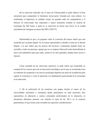 De la entrevista realizada con el autor de Cibersociedad se pudo deducir la base
estructural para comprender el fenómeno tecno-social, formado por cinco pilares: La
multimedia, el hipertexto, la realidad virtual, las grandes redes de computadoras y el
Internet. El entrevistado más importante y mayor exponente mundial en materia de
tecnología fue Bill Gates, a quién le se entrevistó en forma muy breve en la ciudad
colombiana de Cartagena en marzo del 2007 (1995:37).




       Oportunidad en que a la pregunta sobre la evolución del mouse indicó que será
sustituido por la pluma digital. En la misma oportunidad se abordó el tema de la Brecha
Digital, a lo que indicó que los precios del hardware continuarán bajando hasta ser
accesible a todas las personas, agregó que en su empresa Microsoft están desarrollando la
nueva red inalámbrica para que todos, inclusive los más apartados, puedan tener acceso a
Internet.




       Como resultado de las entrevistas anteriores se pudo inferir que Guatemala no
escapará de los avances que trae la innovación tecnológica, por lo que se recomienda crear
un ambiente de aceptación a las nuevas tecnologías digitales por parte de la población para
superar la resistencia y evitar la oposición a la implantación generalizada de la tecnología
en la educación.




       5. De la realización de las reuniones con grupos focales el marco de las
universidades nacionales y extranjeras donde participaron en cada encuentro, diez
especialistas en educación y catorce connotados profesionales de la educación, se
discutieron diferentes posturas con relación al tema de las TIC’s en el contexto
guatemalteco, lo que arrojó como resultado las siguientes consideraciones:




                                            44 
 
 