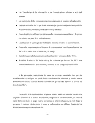 •   Las Tecnologías de la Información y las Comunicaciones afectan la actividad

        humana.

    •   Las tecnologías de las comunicaciones no pueden dejar de asociarse a la educación.

    •   Hay que utilizar las TIC’s que tienen más ventajas que desventajas en la adquisición

        de conocimiento pertinente para la educación y el trabajo.

    •   Es un ejercicio tecnológico inevitable pues las comunicaciones celulares y de correo

        electrónico son parte de la realidad urbana.

    •   La utilización de tecnología por parte de las personas favorece su autoformación.

    •   Desarrollar propuestas para el impulso de programas que contribuyan al uso de las

        TIC’s en el contexto de la educación y el trabajo.

    •   Debe fortalecerse la humanización en la utilización y aplicación de las TIC’s.

    •   Se deben de conocer las intenciones y los objetivos que hacen a las TIC’s una

        herramienta formativa para docentes y alumnos en los campos de la educación.




        6. La percepción generalizada de todas las personas consultadas fue que sin
transformación tecnológica no puede haber transformación educativa y mucho menos
transformación social, todas las fuentes coinciden en que se debe impulsar el uso de las
tecnologías TIC’s.




        Eso resultó de la recolección de la opinión pública sobre este tema en los artículos
de prensa utilizados en el análisis de contenido, la opinión de los entrevistados, así como el
sentir de los invitados al grupo focal y las fuentes de esta investigación, se pudo llegar a
presentar el contexto público sobre el tema, se pudo realizar una tabla en función de los
términos que se exponen a continuación:


                                              45 
 
 