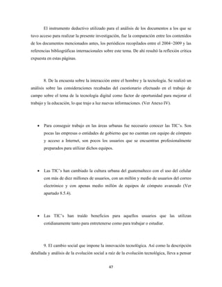 El instrumento deductivo utilizado para el análisis de los documentos a los que se
tuvo acceso para realizar la presente investigación, fue la comparación entre los contenidos
de los documentos mencionados antes, los periódicos recopilados entre el 2004−2009 y las
referencias bibliográficas internacionales sobre este tema. De ahí resultó la reflexión crítica
expuesta en estas páginas.




        8. De la encuesta sobre la interacción entre el hombre y la tecnología. Se realizó un
análisis sobre las consideraciones recabadas del cuestionario efectuado en el trabajo de
campo sobre el tema de la tecnología digital como factor de oportunidad para mejorar el
trabajo y la educación, lo que trajo a luz nuevas informaciones. (Ver Anexo IV).




    •   Para conseguir trabajo en las áreas urbanas fue necesario conocer las TIC’s. Son
        pocas las empresas o entidades de gobierno que no cuentan con equipo de cómputo
        y acceso a Internet, son pocos los usuarios que se encuentran profesionalmente
        preparados para utilizar dichos equipos.




    •   Las TIC’s han cambiado la cultura urbana del guatemalteco con el uso del celular
        con más de diez millones de usuarios, con un millón y medio de usuarios del correo
        electrónico y con apenas medio millón de equipos de cómputo avanzado (Ver
        apartado 8.5.4).




    •   Las TIC’s han traído beneficios para aquellos usuarios que las utilizan
        cotidianamente tanto para entretenerse como para trabajar o estudiar.




        9. El cambio social que impone la innovación tecnológica. Así como la descripción
detallada y análisis de la evolución social a raíz de la evolución tecnológica, lleva a pensar


                                              47 
 
 