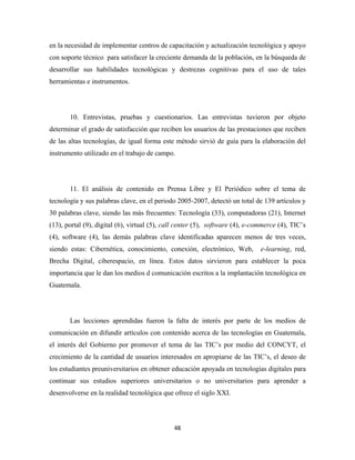 en la necesidad de implementar centros de capacitación y actualización tecnológica y apoyo
con soporte técnico para satisfacer la creciente demanda de la población, en la búsqueda de
desarrollar sus habilidades tecnológicas y destrezas cognitivas para el uso de tales
herramientas e instrumentos.




       10. Entrevistas, pruebas y cuestionarios. Las entrevistas tuvieron por objeto
determinar el grado de satisfacción que reciben los usuarios de las prestaciones que reciben
de las altas tecnologías, de igual forma este método sirvió de guía para la elaboración del
instrumento utilizado en el trabajo de campo.




       11. El análisis de contenido en Prensa Libre y El Periódico sobre el tema de
tecnología y sus palabras clave, en el periodo 2005-2007, detectó un total de 139 artículos y
30 palabras clave, siendo las más frecuentes: Tecnología (33), computadoras (21), Internet
(13), portal (9), digital (6), virtual (5), call center (5), software (4), e-commerce (4), TIC’s
(4), software (4), las demás palabras clave identificadas aparecen menos de tres veces,
siendo estas: Cibernética, conocimiento, conexión, electrónico, Web,           e-learning, red,
Brecha Digital, ciberespacio, en línea. Estos datos sirvieron para establecer la poca
importancia que le dan los medios d comunicación escritos a la implantación tecnológica en
Guatemala.




       Las lecciones aprendidas fueron la falta de interés por parte de los medios de
comunicación en difundir artículos con contenido acerca de las tecnologías en Guatemala,
el interés del Gobierno por promover el tema de las TIC’s por medio del CONCYT, el
crecimiento de la cantidad de usuarios interesados en apropiarse de las TIC’s, el deseo de
los estudiantes preuniversitarios en obtener educación apoyada en tecnologías digitales para
continuar sus estudios superiores universitarios o no universitarios para aprender a
desenvolverse en la realidad tecnológica que ofrece el siglo XXI.




                                              48 
 
 