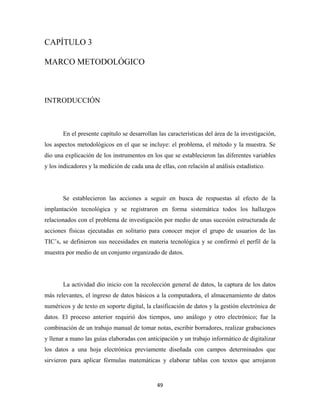CAPÍTULO 3

MARCO METODOLÓGICO



INTRODUCCIÓN



       En el presente capítulo se desarrollan las características del área de la investigación,
los aspectos metodológicos en el que se incluye: el problema, el método y la muestra. Se
dio una explicación de los instrumentos en los que se establecieron las diferentes variables
y los indicadores y la medición de cada una de ellas, con relación al análisis estadístico.




       Se establecieron las acciones a seguir en busca de respuestas al efecto de la
implantación tecnológica y se registraron en forma sistemática todos los hallazgos
relacionados con el problema de investigación por medio de unas sucesión estructurada de
acciones físicas ejecutadas en solitario para conocer mejor el grupo de usuarios de las
TIC’s, se definieron sus necesidades en materia tecnológica y se confirmó el perfil de la
muestra por medio de un conjunto organizado de datos.




       La actividad dio inicio con la recolección general de datos, la captura de los datos
más relevantes, el ingreso de datos básicos a la computadora, el almacenamiento de datos
numéricos y de texto en soporte digital, la clasificación de datos y la gestión electrónica de
datos. El proceso anterior requirió dos tiempos, uno análogo y otro electrónico; fue la
combinación de un trabajo manual de tomar notas, escribir borradores, realizar grabaciones
y llenar a mano las guías elaboradas con anticipación y un trabajo informático de digitalizar
los datos a una hoja electrónica previamente diseñada con campos determinados que
sirvieron para aplicar fórmulas matemáticas y elaborar tablas con textos que arrojaron


                                              49 
 
 
