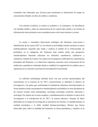 contenidos más elaborados que sirvieron para transformar la información de campo en
conocimiento refinado con fines de análisis y estadística.




       Con relación al análisis, se realizó el cualitativo y el cuantitativo. Se describieron
con claridad, detalle y orden las características de los sujetos bajo estudio y las fuentes de
informaciones tanto primarias como secundarias para evitar inconvenientes y errores.




       La atenta y sistemática observación ontológica del fenómeno tecno-social e
identificación de las causas (TIC’s) y los efectos (e-actividades) intentó encontrar el marco
multidisciplinario requerido para medir y explicar el modelo de la Cibersociedad. Se
profundizó en la indagación del fenómeno bajo estudio desde una perspectiva
interdisciplinaria buscando relacionar los elementos cuantitativos, cualitativos y
semánticos, tratando de evaluar a los sujetos de investigación codificando las características
principales del fenómeno, y se obtuvieron respuestas concretas como consecuencia de las
mediciones cuantitativas realizadas donde se estableció la magnitud de los cambios que se
registraron en la evolución social hacia la Sociedad del Conocimiento.




       La reflexión metodología utilizada inició con una revisión epistemológica del
conocimiento en el contexto de las TIC’s, posteriormente se identificó el objetivo de
investigación y las partes que conformaban la totalidad de elementos interrelacionados en
forma dinámica desde una perspectiva interdisciplinaria auxiliándose en otras disciplinas de
las ciencias sociales como antropología, sociología, psicología, economía, educación y
tecnología. Por tratarse de un tema complejo y multidimensional se delimitó el marco de la
investigación a la introducción de las TIC’s al sistema educativo. Después de haber
delimitado así el campo de investigación se articularon tres factores: la realidad humana, la
realidad tecnológica y la doble realidad humana-tecnológica. Mismos que fueron
observados para cubrir la totalidad del fenómeno en forma panorámica y analítica en la




                                             50 
 
 