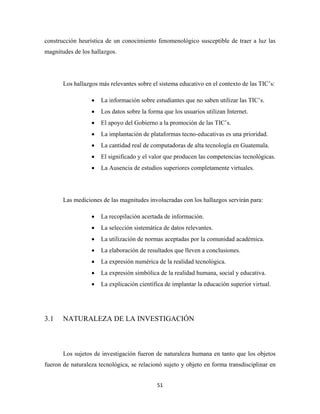 construcción heurística de un conocimiento fenomenológico susceptible de traer a luz las
magnitudes de los hallazgos.




       Los hallazgos más relevantes sobre el sistema educativo en el contexto de las TIC’s:

                  •   La información sobre estudiantes que no saben utilizar las TIC’s.
                  •   Los datos sobre la forma que los usuarios utilizan Internet.
                  •   El apoyo del Gobierno a la promoción de las TIC’s.
                  •   La implantación de plataformas tecno-educativas es una prioridad.
                  •   La cantidad real de computadoras de alta tecnología en Guatemala.
                  •   El significado y el valor que producen las competencias tecnológicas.
                  •   La Ausencia de estudios superiores completamente virtuales.




       Las mediciones de las magnitudes involucradas con los hallazgos servirán para:

                  •   La recopilación acertada de información.
                  •   La selección sistemática de datos relevantes.
                  •   La utilización de normas aceptadas por la comunidad académica.
                  •   La elaboración de resultados que lleven a conclusiones.
                  •   La expresión numérica de la realidad tecnológica.
                  •   La expresión simbólica de la realidad humana, social y educativa.
                  •   La explicación científica de implantar la educación superior virtual.




3.1    NATURALEZA DE LA INVESTIGACIÓN



       Los sujetos de investigación fueron de naturaleza humana en tanto que los objetos
fueron de naturaleza tecnológica, se relacionó sujeto y objeto en forma transdisciplinar en


                                            51 
 
 