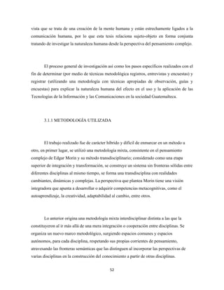 vista que se trata de una creación de la mente humana y están estrechamente ligados a la
comunicación humana, por lo que esta tesis relaciona sujeto-objeto en forma conjunta
tratando de investigar la naturaleza humana desde la perspectiva del pensamiento complejo.




       El proceso general de investigación así como los pasos específicos realizados con el
fin de determinar (por medio de técnicas metodológica registros, entrevistas y encuestas) y
registrar (utilizando una metodología con técnicas apropiadas de observación, guías y
encuestas) para explicar la naturaleza humana del efecto en el uso y la aplicación de las
Tecnologías de la Información y las Comunicaciones en la sociedad Guatemalteca.




       3.1.1 METODOLOGÍA UTILIZADA




       El trabajo realizado fue de carácter híbrido y difícil de enmarcar en un método u
otro, en primer lugar, se utilizó una metodología mixta, consistente en el pensamiento
complejo de Edgar Morin y su método transdisciplinario; considerado como una etapa
superior de integración y transformación, se construye un sistema sin fronteras sólidas entre
diferentes disciplinas al mismo tiempo, se forma una transdisciplina con realidades
cambiantes, dinámicas y complejas. La perspectiva que plantea Morin tiene una visión
integradora que apunta a desarrollar o adquirir competencias metacognitivas, como el
autoaprendizaje, la creatividad, adaptabilidad al cambio, entre otros.




       Lo anterior origina una metodología mixta interdisciplinar distinta a las que la
constituyeron al ir más allá de una mera integración o cooperación entre disciplinas. Se
organiza un nuevo marco metodológico, surgiendo espacios comunes y espacios
autónomos, para cada disciplina, respetando sus propias corrientes de pensamiento,
atravesando las fronteras semánticas que las distinguen al incorporar las perspectivas de
varias disciplinas en la construcción del conocimiento a partir de otras disciplinas.


                                              52 
 
 