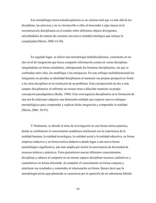 Esa metodología mixta transdisciplinaria es un sistema total que va más allá de las
disciplinas, las atraviesa y no se circunscribe a ellas al trascender a algo mayor en la
reconstrucción disciplinaria en el estudio sobre diferentes objetos divergentes,
articulándolos de manera de construir una nueva realidad ontológica que incluye la
complejidad (Morin, 2006:14-30).




       En segundo lugar, se utilizó una metodología multidisciplinaria, consistente en un
alto nivel de integración que busca compartir información común en varias disciplinas
integrándolas en forma simultánea, sobrepasando las fronteras disciplinarias, sin que se
confundan entre ellas, las modifique o las enriquezca. En este enfoque multidimensional los
integrantes no pierden su identidad disciplinaria al mantener sus propias perspectivas frente
a las otras disciplinas en la resolución de un problema. Esta yuxtaposición de dos o más
campos disciplinarios al enfrentar un mismo tema a dilucidar mantiene su propia
concepción paradigmática (Kuhn, 1988). Esta convergencia disciplinaria en la formación de
una red de relaciones adquiere una dimensión múltiple que requiere nuevos enfoques
metodológicos para comprender y explicar dicha integración y comprender la realidad
(Morin, 2006: 30-97).




       Y finalmente, se abordó el tema de investigación en una forma teórica-práctica,
donde se combinaron el conocimiento académico-intelectual con la experiencia de la
realidad humana, la realidad tecnológica, la realidad social y la realidad educativa, en forma
empírica-inductiva y en forma teórica-deductiva dando lugar a una nueva forma
metodológica significativa, aún más amplia por incluir la coexistencia de diversidad de
recursos teóricos y prácticos. Estos permitieron asociar diferentes conocimientos,
disciplinas y saberes al compartir en un mismo espacio disciplinar recursos cualitativos y
cuantitativos en forma articulada al compartir el conocimiento en forma conjunta y
entrelazar sus resultados y contenidos al relacionarlas en forma. Quiere decir que la
metodología mixta aquí planteada se caracteriza por la aparición de un subsistema híbrido



                                              53 
 
 