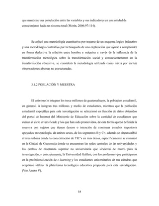 que mantiene una correlación entre las variables y sus indicadores en una unidad de
conocimiento hacia un sistema total (Morin, 2006:97-114).




       Se aplicó una metodología cuantitativa por tratarse de un esquema lógico inductivo
y una metodología cualitativa por la búsqueda de una explicación que ayude a comprender
en forma deductiva la relación entre hombre y máquina a través de la influencia de la
transformación tecnológica sobre la transformación social y consecuentemente en la
transformación educativa, se consideró la metodología utilizada como mixta por incluir
observaciones abiertas no estructuradas.




       3.1.2 POBLACIÓN Y MUESTRA




       El universo lo integran los trece millones de guatemaltecos, la población estudiantil,
en general, la integran tres millones y medio de estudiantes, mientras que la población
estudiantil específica para esta investigación se seleccionó en función de datos obtenidos
del portal de Internet del Ministerio de Educación sobre la cantidad de estudiantes que
cursan el ciclo diversificado y los que han sido promovidos, de esta forma quedó definida la
muestra con sujetos que tienen deseos o intención de continuar estudios superiores
apoyados en tecnología, de ambos sexos, de los segmentos B y C+, además se circunscribió
al área urbana donde la concentración de TIC’s en más densa, específicamente se enmarcó
en la Ciudad de Guatemala donde se encuentran las sedes centrales de las universidades y
los centros de enseñanza superior no universitaria que sirvieron de marco para la
investigación, y concretamente, la Universidad Galileo, con los profesores que participaron
en la profesionalización de e-learning y los estudiantes universitarios de sus cátedras que
aceptaron utilizar la plataforma tecnológica educativa propuesta para esta investigación.
(Ver Anexo V).




                                             54 
 
 