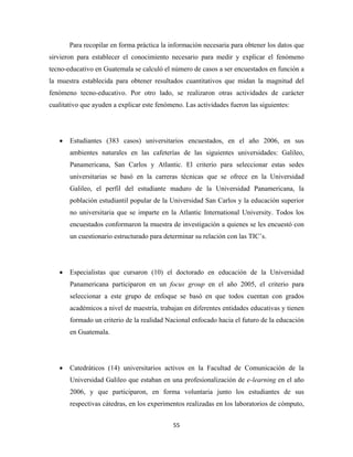 Para recopilar en forma práctica la información necesaria para obtener los datos que
sirvieron para establecer el conocimiento necesario para medir y explicar el fenómeno
tecno-educativo en Guatemala se calculó el número de casos a ser encuestados en función a
la muestra establecida para obtener resultados cuantitativos que midan la magnitud del
fenómeno tecno-educativo. Por otro lado, se realizaron otras actividades de carácter
cualitativo que ayuden a explicar este fenómeno. Las actividades fueron las siguientes:




    •   Estudiantes (383 casos) universitarios encuestados, en el año 2006, en sus
        ambientes naturales en las cafeterías de las siguientes universidades: Galileo,
        Panamericana, San Carlos y Atlantic. El criterio para seleccionar estas sedes
        universitarias se basó en la carreras técnicas que se ofrece en la Universidad
        Galileo, el perfil del estudiante maduro de la Universidad Panamericana, la
        población estudiantil popular de la Universidad San Carlos y la educación superior
        no universitaria que se imparte en la Atlantic International University. Todos los
        encuestados conformaron la muestra de investigación a quienes se les encuestó con
        un cuestionario estructurado para determinar su relación con las TIC’s.




    •   Especialistas que cursaron (10) el doctorado en educación de la Universidad
        Panamericana participaron en un focus group en el año 2005, el criterio para
        seleccionar a este grupo de enfoque se basó en que todos cuentan con grados
        académicos a nivel de maestría, trabajan en diferentes entidades educativas y tienen
        formado un criterio de la realidad Nacional enfocado hacia el futuro de la educación
        en Guatemala.




    •   Catedráticos (14) universitarios activos en la Facultad de Comunicación de la
        Universidad Galileo que estaban en una profesionalización de e-learning en el año
        2006, y que participaron, en forma voluntaria junto los estudiantes de sus
        respectivas cátedras, en los experimentos realizadas en los laboratorios de cómputo,


                                             55 
 
 