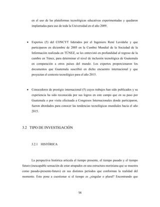 en el uso de las plataformas tecnológicas educativas experimentadas y quedaron
        implantadas para uso de toda la Universidad en el año 2009.




    •   Expertos (5) del CONCYT liderados por el Ingeniero René Lavidalie y que
        participaron en diciembre de 2005 en la Cumbre Mundial de la Sociedad de la
        Información realizada en TÚNEZ, se les entrevistó en profundidad al regreso de la
        cumbre en Túnez, para determinar el nivel de inclusión tecnológica de Guatemala
        en comparación a otros países del mundo. Los expertos proporcionaron los
        documentos que Guatemala suscribió en dicho encuentro internacional y que
        proyectan el contexto tecnológico para el año 2015.



    •   Conocedores de prestigio internacional (5) cuyos trabajos han sido publicados y su
        experiencia ha sido reconocida por sus logros en este campo que en su paso por
        Guatemala o por visita efectuada a Congresos Internacionales donde participaron,
        fueron abordados para conocer las tendencias tecnológicas mundiales hacia el año
        2015.




3.2 TIPO DE INVESTIGACIÓN



        3.2.1 HISTÓRICA




        La perspectiva histórica articula el tiempo presente, el tiempo pasado y el tiempo
futuro (inescapable sensación de estar atrapados en una estructura moriniana que se muestra
como pasado-presente-futuro) en sus distintos períodos que conforman la realidad del
momento. Esto pone a cuestionar si el tiempo es ¿singular o plural? Encontrando que




                                            56 
 
 