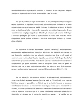indistintamente de su singularidad o pluralidad la existencia de una trayectoria temporal
yuxtapuesta al pasado y subyacente al futuro. (Morin, 2006: 174-190).




       Lo que en palabras de Edgar Morin se trata de una politemporalidad que incluye el
origen, el progreso, la repetición, la decadencia y la revitalización, en forma de un bucle
retroactivo que vuelve al punto de partida (teniendo el cuidado de reconocer la historia
como la disciplina del saber –bien sabido– para evitar repetirla) en la generación de una
espiral temporal compleja, integrada por el hombre, la naturaleza y la historia, dando lugar
a un nuevo paradigma que Morin lo reconoce como el octavo saber necesario para la
comprensión social, política, económica, educativa, tecnológica, ecológica y cultural.
(2006: 174-190)




       La historia en el contexto politemporal (absoluto y relativo) y multidimensional
(antropológico, socioeconómico y geográfico) deja de ser una disciplina para elevarse en
una dimensión constitutiva con una dinámica cognitiva que deja en el pasado el
constructivismo tradicional de Piaget o Vigotsky que edificaba “ladrillo por ladrillo” el
conocimiento (y que se derrumba) para abordar un nuevo constructivismo colaborativo
hologramático que puede entenderse como un holograma donde todas las partes se
interrelacionan con el todo integrando una unidad que puede ser vista desde cualquier
perspectiva observándose la coherencia estructural del conocimiento (2006:174-190).




       En esa perspectiva moriniana se interpretó la observación del fenómeno tecno-
social, se reflexionó acerca de la evolución social hacia la Cibersociedad, en el contexto
histórico, temporal y geográfico. La historia de la evolución humana se encuentra
estrechamente vinculada a la transformación tecnológica, misma que ha transformado su
sociedad, su cultura y su educación, entre otros. Por tratarse de una investigación científica
sobre un fenómeno tecno-social que se ha venido manifestando los últimos quince años en
Guatemala; el contexto de la evolución tecnológica (causa) y la realidad de su


                                             57 
 
 