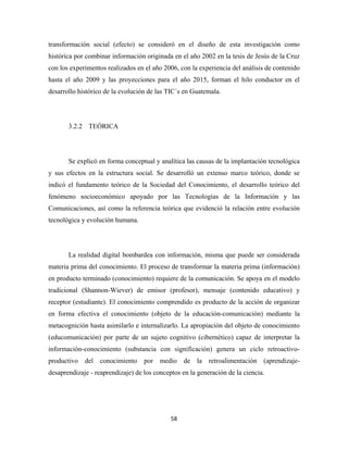 transformación social (efecto) se consideró en el diseño de esta investigación como
histórica por combinar información originada en el año 2002 en la tesis de Jesús de la Cruz
con los experimentos realizados en el año 2006, con la experiencia del análisis de contenido
hasta el año 2009 y las proyecciones para el año 2015, forman el hilo conductor en el
desarrollo histórico de la evolución de las TIC´s en Guatemala.




       3.2.2 TEÓRICA




       Se explicó en forma conceptual y analítica las causas de la implantación tecnológica
y sus efectos en la estructura social. Se desarrolló un extenso marco teórico, donde se
indicó el fundamento teórico de la Sociedad del Conocimiento, el desarrollo teórico del
fenómeno socioeconómico apoyado por las Tecnologías de la Información y las
Comunicaciones, así como la referencia teórica que evidenció la relación entre evolución
tecnológica y evolución humana.




       La realidad digital bombardea con información, misma que puede ser considerada
materia prima del conocimiento. El proceso de transformar la materia prima (información)
en producto terminado (conocimiento) requiere de la comunicación. Se apoya en el modelo
tradicional (Shannon-Wiever) de emisor (profesor), mensaje (contenido educativo) y
receptor (estudiante). El conocimiento comprendido es producto de la acción de organizar
en forma efectiva el conocimiento (objeto de la educación-comunicación) mediante la
metacognición hasta asimilarlo e internalizarlo. La apropiación del objeto de conocimiento
(educomunicación) por parte de un sujeto cognitivo (cibernético) capaz de interpretar la
información-conocimiento (substancia con significación) genera un ciclo retroactivo-
productivo   del   conocimiento    por   medio de      la   retroalimentación   (aprendizaje-
desaprendizaje - reaprendizaje) de los conceptos en la generación de la ciencia.




                                             58 
 
 