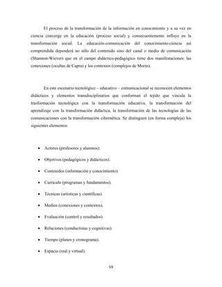 El proceso de la transformación de la información en conocimiento y a su vez en
ciencia converge en la educación (proceso social) y consecuentemente influye en la
transformación    social.   La      educación-comunicación   del   conocimiento-ciencia   así
comprendida dependerá no sólo del contenido sino del canal o medio de comunicación
(Shannon-Wiever) que en el campo didáctico-pedagógico tiene dos manifestaciones: las
conexiones (ocultas de Capra) y los contextos (complejos de Morin).




        En este escenario tecnológico – educativo – comunicacional se reconocen elementos
didácticos y elementos transdisciplinarios que conforman el tejido que vincula la
trasformación tecnológica con la transformación educativa, la transformación del
aprendizaje con la transformación didáctica, la transformación de las tecnologías de las
comunicaciones con la transformación cibernética. Se distinguen (en forma compleja) los
siguientes elementos:




    •   Actores (profesores y alumnos).

    •   Objetivos (pedagógicos y didácticos).

    •   Contenidos (información y conocimiento).

    •   Currículo (programas y fundamentos).

    •   Técnicas (artísticas y científicas).

    •   Medios (conexiones y contextos).

    •   Evaluación (control y resultados).

    •   Relaciones (conductistas y cognitivas).

    •   Tiempo (planes y cronograma).

    •   Espacio (real y virtual).


                                               59 
 
 