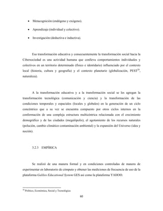 •       Metacognición (endógeno y exógeno).

       •       Aprendizaje (individual y colectivo).

       •       Investigación (deductiva e inductiva).




              Esa transformación educativa y consecuentemente la transformación social hacia la
Cibersociedad es una actividad humana que conlleva comportamientos individuales y
colectivos en un territorio determinado (físico e identidario) influenciado por el contexto
local (historia, cultura y geografía) y el contexto planetario (globalización, PEST28,
naturaleza).




              A la transformación educativa y a la transformación social se les agregan la
transformación tecnológica (comunicación y ciencia) y la transformación de las
condiciones temporales y espaciales (locales y globales) en la generación de un ciclo
concéntrico que a su vez se encuentra compuesto por otros ciclos internos en la
conformación de una compleja estructura multicéntrica relacionada con el crecimiento
demográfico y de las ciudades (megalópolis), el agotamiento de los recursos naturales
(polución, cambio climático contaminación ambiental) y la expansión del Universo (idea y
noción).




              3.2.3 EMPÍRICA




              Se realizó de una manera formal y en condiciones controladas de manera de
experimentar en laboratorio de cómputo y obtener las mediciones de frecuencia de uso de la
plataforma Galileo Educational System GES así como la plataforma YAHOO.


                                                            
28
     Político, Económica, Social y Tecnológica

                                                               60 
 
 