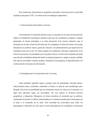Esas mediciones demostraron la magnitud, intensidad y frecuencia de la e-actividad
académica apoyada en TIC’s. Se obtuvieron tres hallazgos importantes:




       1. Funcionamiento del modelo e-learning




       Concretamente el contenido educativo que se encuentra en un aula convencional fue
subido a la plataforma tecnológica educativa para que los estudiantes la bajaran y lleguen
preparados en forma anticipada a su clase presencial. Este recurso educativo que se
encuentra en un aula virtual fue devuelto por los estudiantes en forma de tareas con la guía
obtenida de su profesor (tutor), quién dio solución a los planteamientos que requirieron los
estudiantes fuera de la red. En forma seguida los estudiantes realizaron exploración en la
red de los proyectos recomendados por el profesor (tutor), al final cada estudiante presentó
una solución al problema planteado desde su propia perspectiva y según su propia realidad.
Este tipo de actividades virtuales ayudan a fomentar la investigación, el descubrimiento y la
verificación de las fuentes de información.




       2. Estrategias para la incorporación del e-learning




       Cada estudiante aprendió según su propio ritmo de aprendizaje, haciendo planes,
seleccionando temas, contenidos, materiales y fuentes, se trató de una metodología auto-
dirigida. Esto le dio la posibilidad que los estudiantes tomen sus clases en el momento y el
lugar más adecuado según sus necesidades. De esta manera se eliminan barreras
geográficas y temporales. Manejaron en forma asimétrica el contenido que su profesor,
asumiendo rol de tutor, le indicó, manteniéndose en constante actualización relacionada con
el tema y el contenido de la clase. Esta actividad fue motivadora para todos los
participantes y demostró ser clave para el éxito alcanzado por los estudiantes al demostrar




                                              61 
 
 