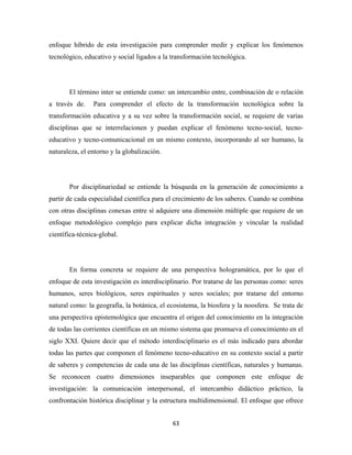 enfoque híbrido de esta investigación para comprender medir y explicar los fenómenos
tecnológico, educativo y social ligados a la transformación tecnológica.




       El término inter se entiende como: un intercambio entre, combinación de o relación
a través de.    Para comprender el efecto de la transformación tecnológica sobre la
transformación educativa y a su vez sobre la transformación social, se requiere de varias
disciplinas que se interrelacionen y puedan explicar el fenómeno tecno-social, tecno-
educativo y tecno-comunicacional en un mismo contexto, incorporando al ser humano, la
naturaleza, el entorno y la globalización.




       Por disciplinariedad se entiende la búsqueda en la generación de conocimiento a
partir de cada especialidad científica para el crecimiento de los saberes. Cuando se combina
con otras disciplinas conexas entre sí adquiere una dimensión múltiple que requiere de un
enfoque metodológico complejo para explicar dicha integración y vincular la realidad
científica-técnica-global.




       En forma concreta se requiere de una perspectiva hologramática, por lo que el
enfoque de esta investigación es interdisciplinario. Por tratarse de las personas como: seres
humanos, seres biológicos, seres espirituales y seres sociales; por tratarse del entorno
natural como: la geografía, la botánica, el ecosistema, la biosfera y la noosfera. Se trata de
una perspectiva epistemológica que encuentra el origen del conocimiento en la integración
de todas las corrientes científicas en un mismo sistema que promueva el conocimiento en el
siglo XXI. Quiere decir que el método interdisciplinario es el más indicado para abordar
todas las partes que componen el fenómeno tecno-educativo en su contexto social a partir
de saberes y competencias de cada una de las disciplinas científicas, naturales y humanas.
Se reconocen cuatro dimensiones inseparables que componen este enfoque de
investigación: la comunicación interpersonal, el intercambio didáctico práctico, la
confrontación histórica disciplinar y la estructura multidimensional. El enfoque que ofrece


                                             63 
 
 