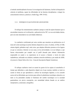 el método interdisciplinario favorece la investigación del fenómeno, facilita la búsqueda de
solución al problema, supera las dificultades de las barreras disciplinarias e integra los
conocimientos teóricos y prácticos. (Ander-Egg, 1999: 39-42).




       3.3.1 ENFOQUE CUALITATIVO DE LOS SUJETOS




       El enfoque fue eminentemente cualitativo porque se trató de sujetos humanos que se
encontraban inmersos en la utilización y aplicación de las TIC’s en sus actividades diarias,
pero con más intensidad en sus actividades didácticas.




       Lo cualitativo conformado por seres sociales que muestran sus preferencias en el
tema de la alta tecnología al portar distintos dispositivos como: el celular, el iPod, el USB,
cámara digital, grabadora mp3, entre otros; que adoptan diferentes posturas en los lugares
en que se conectan a Internet: en sus casas, en las universidades o en sus trabajos; y que
fueron seleccionados por cumplir con el perfil deseado para obtener información
responsable en cuanto a su experiencia en el acceso a Internet: a través de redes
inalámbricas, utilizando sus celulares, mediante conexión telefónica y por medio de ADSL
(Asymmetric Digital Subscriber Line - Línea de Suscripción Digital Asimétrica).




       El enfoque cualitativo tomó en cuenta los gustos de los sujetos al consultarles el
tiempo que dedicaban a cada dispositivo digital con el que cuentan; también se tomó en
cuenta la forma en que aprendieron a utilizar las tecnologías digitales, se les consultó
acerca de las dificultades que tuvieron para utilizar la plataforma tecnológica educativa; en
tanto se ha pretendido estudiar el fenómeno del cambio tecnológico en la sociedad
guatemalteca sin previa concepción, con mentalidad abierta basado en un análisis
interpretativo, contextual y etnográfico.




                                             64 
 
 