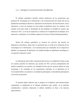 3.3.2 ENFOQUE CUANTITATIVO DE LOS OBJETOS




       El enfoque cuantitativo permitió realizar mediciones de las prestaciones que
producen las Tecnologías de la Información y las Comunicaciones por medio del uso de
plataformas tecnológicas educativas, repositorios de documentos, foros de discusión, correo
electrónico y envío de mensajes de texto desde la plataforma hacia los celulares. Este
enfoque sirvió para medir el desempeño de ésta dualidad, la cantidad de usuarios que
utilizan las TIC’s, el nivel de aceptación (o rechazo) de la implantación tecnológica en la
educación, y finalmente, los resultados empíricos de la nueva Cibersociedad guatemalteca.




       Dentro del enfoque cuantitativo se incluyen los servicios que prestan los
dispositivos electrónicos, quiere decir, la prestación que se recibe de la utilización de las
Tecnologías de la Información y las Comunicaciones por intermedio de los dispositivos
digitales, los programas de aplicación, los modelos basados en plataformas tecnológicas y
en especial la educación virtual.




       La información clave sobre la prestación del servicio y la calidad de la forma en que
los usuarios perciben los beneficios que prestan las TIC’s provino principalmente del
análisis cuantitativo con relación a la cantidad de horas que los usuarios utilizan las altas
tecnologías y los resultados de los experimentos realizados en el laboratorio de la
Universidad Galileo con relación a la cantidad de participantes e intensidad de participación
en los foros de discusión.




       El esquema lógico inductivo que se propuso en la hipótesis, para posteriormente
comprobarla, se fundamentó en el enfoque cuantitativo para confiar          en la medición
estandarizada y numérica subyacente al análisis estadístico en base a las muestras
representativas.


                                             65 
 
 