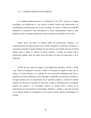 3.3.3 ENFOQUE MIXTO SUJETO-OBJETO




       La realidad multidimensional en la utilización de las TIC’s involucró al equipo
tecnológico, sus prestaciones y a sus usuarios, creando vínculos que interaccionan y se
retroalimentan constantemente, por lo que el enfoque fue mixto, se obtuvieron resultados
cualitativos y cuantitativos que convergieron en forma interdisciplinar, donde se pudo
identificar como un enfoque complejo por incluir las partes involucradas como un todo.




       Quiere decir que hubo un enfoque doble del pensamiento complejo a la
contextualización del sujeto pensante y de su objeto estudiado. En particular, el esfuerzo se
concentró en mostrar el carácter dialógico de esta relación, una realidad en la que al mismo
tiempo sujeto y objeto se influyen en forma recíproca. Y poder así recoger toda la
información posible, tanto del sujeto como del objeto así como del observador y de lo
observado.




       El hilo que une sujeto con objeto es tan delgado que pareciera invisible a simple
vista. Desde una perspectiva inversa, el objeto se encuentra tan ligado al sujeto que se
influye en forma recíproca. El resultado de esta interacción multidireccional lleva a
identificar las cosas (cuantitativo), pero sobretodo comprender a las personas (cualitativo).
De igual manera, lleva al conocimiento de la naturaleza (objeto) y entender el entorno
(objeto). Por otro lado se encuentra lo observado, medido y clasificado por el investigador
(sujeto) con respecto a lo investigado (sujeto). Lo anterior lleva a pensar en la
conformación de una interacción sujeto-objeto, dinámica y variable, y todo ello converge
en un método donde la investigación en las ciencias sociales utilizan metodologías no
sociales.




                                             66 
 
 