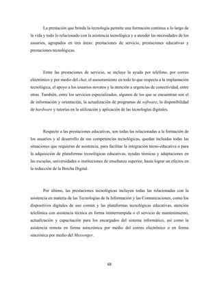 La prestación que brinda la tecnología permite una formación continua a lo largo de
la vida y todo lo relacionado con la asistencia tecnológica y a atender las necesidades de los
usuarios, agrupados en tres áreas: prestaciones de servicio, prestaciones educativas y
prestaciones tecnológicas.




       Entre las prestaciones de servicio, se incluye la ayuda por teléfono, por correo
electrónico y por medio del chat, el asesoramiento en todo lo que respecta a la implantación
tecnológica, el apoyo a los usuarios novatos y la atención a urgencias de conectividad, entre
otras. También, entre los servicios especializados, algunos de los que se encuentran son el
de información y orientación, la actualización de programas de software, la disponibilidad
de hardware y tutorías en la utilización y aplicación de las tecnologías digitales.




       Respecto a las prestaciones educativas, son todas las relacionadas a la formación de
los usuarios y al desarrollo de sus competencias tecnológicas, quedan incluidas todas las
situaciones que requieran de asistencia, para facilitar la integración tecno-educativa o para
la adquisición de plataformas tecnológicas educativas, ayudas técnicas y adaptaciones en
las escuelas, universidades o instituciones de enseñanza superior, hasta lograr un efectos en
la reducción de la Brecha Digital.




       Por último, las prestaciones tecnológicas incluyen todas las relacionadas con la
asistencia en materia de las Tecnologías de la Información y las Comunicaciones, como los
dispositivos digitales de uso común y las plataformas tecnológicas educativas, atención
telefónica con asistencia técnica en forma ininterrumpida o el servicio de mantenimiento,
actualización y capacitación para los encargados del sistema informático, así como la
asistencia remota en forma asincrónica por medio del correo electrónico o en forma
sincrónica por medio del Messenger.




                                              68 
 
 