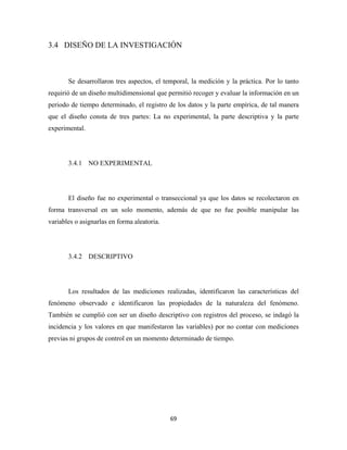3.4 DISEÑO DE LA INVESTIGACIÓN



       Se desarrollaron tres aspectos, el temporal, la medición y la práctica. Por lo tanto
requirió de un diseño multidimensional que permitió recoger y evaluar la información en un
periodo de tiempo determinado, el registro de los datos y la parte empírica, de tal manera
que el diseño consta de tres partes: La no experimental, la parte descriptiva y la parte
experimental.




       3.4.1 NO EXPERIMENTAL




       El diseño fue no experimental o transeccional ya que los datos se recolectaron en
forma transversal en un solo momento, además de que no fue posible manipular las
variables o asignarlas en forma aleatoria.




       3.4.2 DESCRIPTIVO




       Los resultados de las mediciones realizadas, identificaron las características del
fenómeno observado e identificaron las propiedades de la naturaleza del fenómeno.
También se cumplió con ser un diseño descriptivo con registros del proceso, se indagó la
incidencia y los valores en que manifestaron las variables) por no contar con mediciones
previas ni grupos de control en un momento determinado de tiempo.




                                             69 
 
 