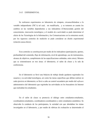 3.4.3 EXPERIMENTAL




       Se realizaron experimentos en laboratorio de cómputo, circunscribiéndose a la
variable independiente (TIC’s) tal cual, sin modificarla, y se tomaron en cuenta los
cambios en las variables dependientes y sus indicadores (Cibersociedad, gestión del
conocimiento, innovación tecnológica y el modelo de e-actividad) se pudo determinar el
efecto de las Tecnologías de la Información y las Comunicaciones en la estructura social,
por los rigurosos controles de medición se pudo considerar un diseño experimental
(relación causa-efecto).




       Esos controles se constituyeron por medio de los indicadores (participación, aportes,
profundidad del contenido, flujo de información, nivel de aprendizaje, uso de instrumentos,
alcance de objetivos, cumplimiento de las especificaciones señaladas, entre otros). Mismos
que se sistematizaron en tres áreas: el laboratorio, el salón de clases y la sala de
conferencias.




       En el laboratorio se llevó una bitácora de trabajo donde quedaron registrados los
usuarios y su actividad tecnológica, así como las tareas específicas que debían realizar en
cada ejercicio en laboratorio; se llevó a cabo un control secundario por medio del software
administrativo del laboratorio que registraba las actividades en los buscadores de Internet
que realizaban los estudiantes.




       En el salón de clases se promovía el diálogo entre estudiantes-estudiantes,
coordinadores-estudiantes, coordinadores-coordinadores y entre estudiantes-catedrático. Se
observaba la conducta de los participantes, la seriedad con que abordaban los temas
investigados en el laboratorio, y por medio de rúbricas de evaluación se determinaba el




                                            70 
 
 