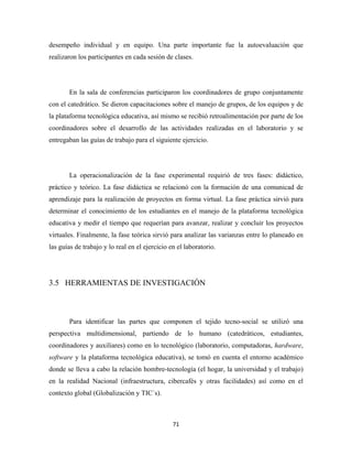 desempeño individual y en equipo. Una parte importante fue la autoevaluación que
realizaron los participantes en cada sesión de clases.




       En la sala de conferencias participaron los coordinadores de grupo conjuntamente
con el catedrático. Se dieron capacitaciones sobre el manejo de grupos, de los equipos y de
la plataforma tecnológica educativa, así mismo se recibió retroalimentación por parte de los
coordinadores sobre el desarrollo de las actividades realizadas en el laboratorio y se
entregaban las guías de trabajo para el siguiente ejercicio.




       La operacionalización de la fase experimental requirió de tres fases: didáctico,
práctico y teórico. La fase didáctica se relacionó con la formación de una comunicad de
aprendizaje para la realización de proyectos en forma virtual. La fase práctica sirvió para
determinar el conocimiento de los estudiantes en el manejo de la plataforma tecnológica
educativa y medir el tiempo que requerían para avanzar, realizar y concluir los proyectos
virtuales. Finalmente, la fase teórica sirvió para analizar las varianzas entre lo planeado en
las guías de trabajo y lo real en el ejercicio en el laboratorio.




3.5 HERRAMIENTAS DE INVESTIGACIÓN



       Para identificar las partes que componen el tejido tecno-social se utilizó una
perspectiva multidimensional, partiendo de lo humano (catedráticos, estudiantes,
coordinadores y auxiliares) como en lo tecnológico (laboratorio, computadoras, hardware,
software y la plataforma tecnológica educativa), se tomó en cuenta el entorno académico
donde se lleva a cabo la relación hombre-tecnología (el hogar, la universidad y el trabajo)
en la realidad Nacional (infraestructura, cibercafés y otras facilidades) así como en el
contexto global (Globalización y TIC´s).



                                                71 
 
 