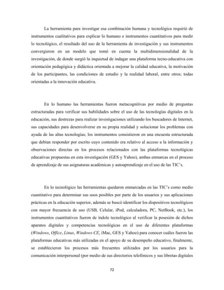 La herramienta para investigar esa combinación humana y tecnológica requirió de
instrumentos cualitativos para explicar lo humano e instrumentos cuantitativos para medir
lo tecnológico, el resultado del uso de la herramienta de investigación y sus instrumentos
convergieron en un modelo que tomó en cuenta la multidimensionalidad de la
investigación, de donde surgió la inquietud de indagar una plataforma tecno-educativa con
orientación pedagógica y didáctica orientada a mejorar la calidad educativa, la motivación
de los participantes, las condiciones de estudio y la realidad laboral, entre otros; todas
orientadas a la innovación educativa.




       En lo humano las herramientas fueron metacognitivas por medio de preguntas
estructuradas para verificar sus habilidades sobre el uso de las tecnologías digitales en la
educación, sus destrezas para realizar investigaciones utilizando los buscadores de Internet,
sus capacidades para desenvolverse en su propia realidad y solucionar los problemas con
ayuda de las altas tecnologías; los instrumentos consistieron en una encuesta estructurada
que debían responder por escrito cuyo contenido era relativo al acceso a la información y
observaciones directas en los procesos relacionados con las plataformas tecnológicas
educativas propuestas en esta investigación (GES y Yahoo), ambas enmarcas en el proceso
de aprendizaje de sus asignaturas académicas y autoaprendizaje en el uso de las TIC’s.




       En lo tecnológico las herramientas quedaron enmarcadas en las TIC’s como medio
cuantitativo para determinar sus usos posibles por parte de los usuarios y sus aplicaciones
prácticas en la educación superior, además se buscó identificar los dispositivos tecnológicos
con mayor frecuencia de uso (USB, Celular, iPod, calculadora, PC, NetBook, etc.), los
instrumentos cuantitativos fueron de índole tecnológico al verificar la posesión de dichos
aparatos digitales y competencias tecnológicas en el uso de diferentes plataformas
(Windows, Office, Linux, Windows CE, iMac, GES y Yahoo) para conocer cuáles fueron las
plataformas educativas más utilizadas en el apoyo de su desempeño educativo, finalmente,
se establecieron los procesos más frecuentes utilizados por los usuarios para la
comunicación interpersonal (por medio de sus directorios telefónicos y sus libretas digitales


                                             72 
 
 