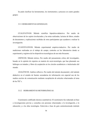 Se pudo clasificar las herramientas, los instrumentos y procesos en cuatro grandes
grupos:




       3.5.1 HERRAMIENTAS GENERALES




       CUALITATIVOS:         Método    científico hipotético-deductivo.    Por   medio    de
observaciones de los sujetos involucrados y las notas realizadas, lecturas de libros, estudio
de documentos y explicaciones recibidas de otros participantes que ayudaron a realizar la
investigación.

       CUANTITATIVOS: Método experimental empírico-inductivo. Por medio de
mediciones realizadas en el trabajo de campo, controles en los laboratorios donde se
experimentó y registros de los dispositivos tecnológicos de uso más frecuente.

       CRÍTICOS: Método teórico. Por medio del pensamiento crítico del investigador,
basado en la opinión de expertos en materia de socio-tecnología, que han plasmado sus
hallazgos en tratados y libros de aceptación en los círculos académicos e intelectuales del
mundo.

       ANALÍTICOS: Análisis reflexivo. Por medio del método documental y del método
deductivo en el estudio de fuentes secundarias de información con especial uso de los
medios escritos de comunicación mediante recopilación de artículos relacionados al tema
de las TIC’s.




       3.5.2 HERRAMIENTAS METODOLÓGICAS




       Cuestionario codificado (técnica cuantitativa). El cuestionario fue redactado en base
a investigaciones previas y consultas con personas relacionadas a la investigación, a la
educación y a las altas tecnologías. Entrevista a base de guía semiestructurada (método

                                             74 
 
 