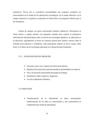 cualitativo). Previa cita se consultaron personalidades que aceptaron compartir sus
conocimientos en el campo de las aplicaciones tecnológicas, en el campo educativo, en el
campo comercial y en general se expresaron en forma libre a las preguntas abiertas que se
les formularon.




       Grupos de enfoque con guías estructurados (método cualitativo). Participaron en
forma directa y grupal, primero con preguntas cerradas para conocer la perspectiva
individual de cada participante sobre el tema de las tecnologías digitales y su aplicación en
la educación, seguidamente se buscó un consenso general para unificar criterios sobre la
realidad tecno-educativa y finalmente, cada participante redactó un breve ensayo sobre
cómo ve el futuro de las tecnologías aplicadas en la educación para Guatemala.




       3.5.3 INSTRUMENTOS DE MEDICIÓN




               •   Encuesta, censo, test y registros de observación directa.
               •   Registros de la entrevista semiestructurada en profundidad con expertos.
               •   Guía de discusión estructurada para grupo de enfoque.
               •   Estadísticas, tablas, matrices y diagramas.
               •   Uso de la plataforma ofimática.




       3.5.4 PROCESOS




               •   Transformación     de    la     información   en    datos   estructurados,
                   transformación de los datos en conocimiento y del conocimiento en
                   comprensión por medio de aprendizaje.



                                             75 
 
 