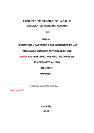 FACULTAD DE CIENCIAS DE LA SALUD
ESCUELA DE MEDICINA HUMANA
TESIS
TITULO :
“INCIDENCIA Y FACTORES CONDICIONANTES DE LAS
ANOMALIAS CONGENITAS VISIBLES EN LOS
Recién NACIDOS EN EL HOSPITAL REGIONAL DE
ICA DE MARZO A JUNIO
DEL 2015”
AUTORES :
PASCUAL MENDOZA ANDREA
No es grupal???
ICA- PERU
2015
 