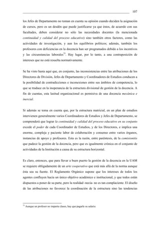 __________________________________________________________________ 107

los Jefes de Departamento no toman en cuenta su opinión cuando deciden la asignación
de cursos, pero es un desdén que puede justificarse ya que éstos, de acuerdo con sus
facultades, deben considerar no sólo las necesidades docentes (la mencionada
continuidad y calidad del proceso educativo) sino también otros factores, como las
actividades de investigación, y aun los equilibrios políticos; además, también los
profesores con deficiencias en la docencia han ser programados debido a los incentivos
y las circunstancias laborales75. Hay lugar, por lo tanto, a una contraposición de
intereses que no está resuelta normativamente.


Se ha visto hasta aquí que, en conjunto, las inconsistencias entre las atribuciones de los
Directores de División, Jefes de Departamento y Coordinadores de Estudios conducen a
la posibilidad de contradicciones e inconexiones entre sus ámbitos de competencia, lo
que se traduce en la inoperancia de la estructura divisional de gestión de la docencia. A
fin de cuentas, esta lasitud organizacional es permisiva de una docencia mecánica e
inercial.


Si además se toma en cuenta que, por la estructura matricial, en un plan de estudios
intervienen generalmente varios Coordinadores de Estudios y Jefes de Departamento, se
comprenderá que lograr la continuidad y calidad del proceso educativo en su conjunto
excede el poder de cada Coordinador de Estudios, y de los Directores, e implica una
enorme, compleja y paciente labor de colaboración y consenso entre varios órganos,
instancias de apoyo y profesores. Esta es la razón, entre paréntesis, de la comisionitis
que padece la gestión de la docencia, pero que es igualmente crónica en el conjunto de
actividades de la Institución a causa de su estructura horizontal.


Es claro, entonces, que para llevar a buen puerto la gestión de la docencia en la UAM
se requiere obligadamente de un arte cooperativo que está más allá de la norma aunque
ésta sea su fuente. El Reglamento Orgánico supone que los intereses de todos los
agentes confluyen hacia un único objetivo académico e institucional, y que todos están
dispuestos a poner de su parte, pero la realidad -necia- no es tan complaciente. El diseño
de las atribuciones no favorece la coordinación de la estructura sino las tendencias




75
     Aunque un profesor no imparta clases, hay que pagarle su salario.
 
