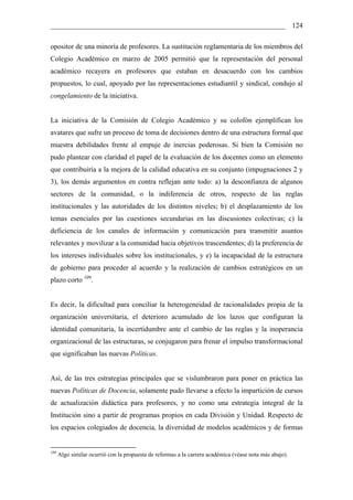 __________________________________________________________________ 124

opositor de una minoría de profesores. La sustitución reglamentaria de los miembros del
Colegio Académico en marzo de 2005 permitió que la representación del personal
académico recayera en profesores que estaban en desacuerdo con los cambios
propuestos, lo cual, apoyado por las representaciones estudiantil y sindical, condujo al
congelamiento de la iniciativa.


La iniciativa de la Comisión de Colegio Académico y su colofón ejemplifican los
avatares que sufre un proceso de toma de decisiones dentro de una estructura formal que
muestra debilidades frente al empuje de inercias poderosas. Si bien la Comisión no
pudo plantear con claridad el papel de la evaluación de los docentes como un elemento
que contribuiría a la mejora de la calidad educativa en su conjunto (impugnaciones 2 y
3), los demás argumentos en contra reflejan ante todo: a) la desconfianza de algunos
sectores de la comunidad, o la indiferencia de otros, respecto de las reglas
institucionales y las autoridades de los distintos niveles; b) el desplazamiento de los
temas esenciales por las cuestiones secundarias en las discusiones colectivas; c) la
deficiencia de los canales de información y comunicación para transmitir asuntos
relevantes y movilizar a la comunidad hacia objetivos trascendentes; d) la preferencia de
los intereses individuales sobre los institucionales, y e) la incapacidad de la estructura
de gobierno para proceder al acuerdo y la realización de cambios estratégicos en un
plazo corto 109.


Es decir, la dificultad para conciliar la heterogeneidad de racionalidades propia de la
organización universitaria, el deterioro acumulado de los lazos que configuran la
identidad comunitaria, la incertidumbre ante el cambio de las reglas y la inoperancia
organizacional de las estructuras, se conjugaron para frenar el impulso transformacional
que significaban las nuevas Políticas.


Así, de las tres estrategias principales que se vislumbraron para poner en práctica las
nuevas Políticas de Docencia, solamente pudo llevarse a efecto la impartición de cursos
de actualización didáctica para profesores, y no como una estrategia integral de la
Institución sino a partir de programas propios en cada División y Unidad. Respecto de
los espacios colegiados de docencia, la diversidad de modelos académicos y de formas


109
      Algo similar ocurrió con la propuesta de reformas a la carrera académica (véase nota más abajo).
 