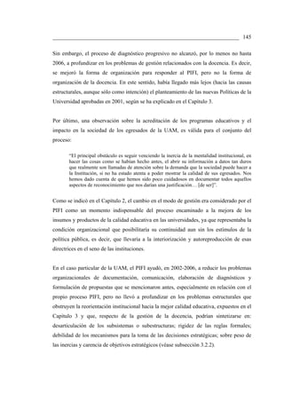 ___________________________________________________________________ 145

Sin embargo, el proceso de diagnóstico progresivo no alcanzó, por lo menos no hasta
2006, a profundizar en los problemas de gestión relacionados con la docencia. Es decir,
se mejoró la forma de organización para responder al PIFI, pero no la forma de
organización de la docencia. En este sentido, había llegado más lejos (hacia las causas
estructurales, aunque sólo como intención) el planteamiento de las nuevas Políticas de la
Universidad aprobadas en 2001, según se ha explicado en el Capítulo 3.


Por último, una observación sobre la acreditación de los programas educativos y el
impacto en la sociedad de los egresados de la UAM, es válida para el conjunto del
proceso:

       “El principal obstáculo es seguir venciendo la inercia de la mentalidad institucional, en
       hacer las cosas como se habían hecho antes, el abrir su información a datos tan duros
       que realmente son llamadas de atención sobre la demanda que la sociedad puede hacer a
       la Institución, si no ha estado atenta a poder mostrar la calidad de sus egresados. Nos
       hemos dado cuenta de que hemos sido poco cuidadosos en documentar todos aquellos
       aspectos de reconocimiento que nos darían una justificación… [de ser]”.


Como se indicó en el Capítulo 2, el cambio en el modo de gestión era considerado por el
PIFI como un momento indispensable del proceso encaminado a la mejora de los
insumos y productos de la calidad educativa en las universidades, ya que representaba la
condición organizacional que posibilitaría su continuidad aun sin los estímulos de la
política pública, es decir, que llevaría a la interiorización y autoreproducción de esas
directrices en el seno de las instituciones.


En el caso particular de la UAM, el PIFI ayudó, en 2002-2006, a reducir los problemas
organizacionales de documentación, comunicación, elaboración de diagnósticos y
formulación de propuestas que se mencionaron antes, especialmente en relación con el
propio proceso PIFI, pero no llevó a profundizar en los problemas estructurales que
obstruyen la reorientación institucional hacia la mejor calidad educativa, expuestos en el
Capítulo 3 y que, respecto de la gestión de la docencia, podrían sintetizarse en:
desarticulación de los subsistemas o subestructuras; rigidez de las reglas formales;
debilidad de los mecanismos para la toma de las decisiones estratégicas; sobre peso de
las inercias y carencia de objetivos estratégicos (véase subsección 3.2.2).
 