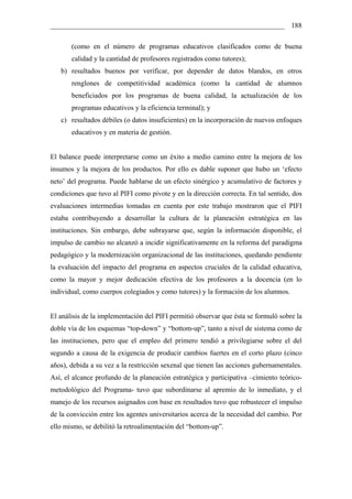 __________________________________________________________________ 188

       (como en el número de programas educativos clasificados como de buena
       calidad y la cantidad de profesores registrados como tutores);
   b) resultados buenos por verificar, por depender de datos blandos, en otros
       renglones de competitividad académica (como la cantidad de alumnos
       beneficiados por los programas de buena calidad, la actualización de los
       programas educativos y la eficiencia terminal); y
   c) resultados débiles (o datos insuficientes) en la incorporación de nuevos enfoques
       educativos y en materia de gestión.


El balance puede interpretarse como un éxito a medio camino entre la mejora de los
insumos y la mejora de los productos. Por ello es dable suponer que hubo un ‘efecto
neto’ del programa. Puede hablarse de un efecto sinérgico y acumulativo de factores y
condiciones que tuvo al PIFI como pivote y en la dirección correcta. En tal sentido, dos
evaluaciones intermedias tomadas en cuenta por este trabajo mostraron que el PIFI
estaba contribuyendo a desarrollar la cultura de la planeación estratégica en las
instituciones. Sin embargo, debe subrayarse que, según la información disponible, el
impulso de cambio no alcanzó a incidir significativamente en la reforma del paradigma
pedagógico y la modernización organizacional de las instituciones, quedando pendiente
la evaluación del impacto del programa en aspectos cruciales de la calidad educativa,
como la mayor y mejor dedicación efectiva de los profesores a la docencia (en lo
individual, como cuerpos colegiados y como tutores) y la formación de los alumnos.


El análisis de la implementación del PIFI permitió observar que ésta se formuló sobre la
doble vía de los esquemas “top-down” y “bottom-up”, tanto a nivel de sistema como de
las instituciones, pero que el empleo del primero tendió a privilegiarse sobre el del
segundo a causa de la exigencia de producir cambios fuertes en el corto plazo (cinco
años), debida a su vez a la restricción sexenal que tienen las acciones gubernamentales.
Así, el alcance profundo de la planeación estratégica y participativa –cimiento teórico-
metodológico del Programa- tuvo que subordinarse al apremio de lo inmediato, y el
manejo de los recursos asignados con base en resultados tuvo que robustecer el impulso
de la convicción entre los agentes universitarios acerca de la necesidad del cambio. Por
ello mismo, se debilitó la retroalimentación del “bottom-up”.
 