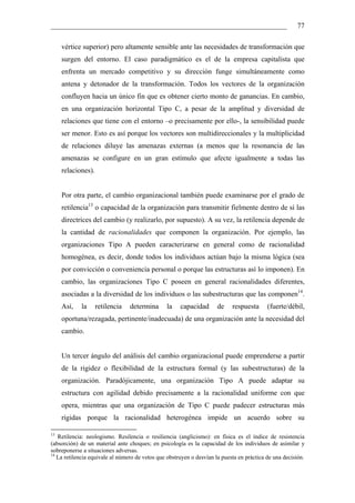 __________________________________________________________________                                     77

     vértice superior) pero altamente sensible ante las necesidades de transformación que
     surgen del entorno. El caso paradigmático es el de la empresa capitalista que
     enfrenta un mercado competitivo y su dirección funge simultáneamente como
     antena y detonador de la transformación. Todos los vectores de la organización
     confluyen hacia un único fin que es obtener cierto monto de ganancias. En cambio,
     en una organización horizontal Tipo C, a pesar de la amplitud y diversidad de
     relaciones que tiene con el entorno –o precisamente por ello-, la sensibilidad puede
     ser menor. Esto es así porque los vectores son multidireccionales y la multiplicidad
     de relaciones diluye las amenazas externas (a menos que la resonancia de las
     amenazas se configure en un gran estímulo que afecte igualmente a todas las
     relaciones).


     Por otra parte, el cambio organizacional también puede examinarse por el grado de
     retilencia13 o capacidad de la organización para transmitir fielmente dentro de sí las
     directrices del cambio (y realizarlo, por supuesto). A su vez, la retilencia depende de
     la cantidad de racionalidades que componen la organización. Por ejemplo, las
     organizaciones Tipo A pueden caracterizarse en general como de racionalidad
     homogénea, es decir, donde todos los individuos actúan bajo la misma lógica (sea
     por convicción o conveniencia personal o porque las estructuras así lo imponen). En
     cambio, las organizaciones Tipo C poseen en general racionalidades diferentes,
     asociadas a la diversidad de los individuos o las subestructuras que las componen14.
     Así,   la      retilencia   determina      la    capacidad       de    respuesta      (fuerte/débil,
     oportuna/rezagada, pertinente/inadecuada) de una organización ante la necesidad del
     cambio.


     Un tercer ángulo del análisis del cambio organizacional puede emprenderse a partir
     de la rigidez o flexibilidad de la estructura formal (y las subestructuras) de la
     organización. Paradójicamente, una organización Tipo A puede adaptar su
     estructura con agilidad debido precisamente a la racionalidad uniforme con que
     opera, mientras que una organización de Tipo C puede padecer estructuras más
     rígidas porque la racionalidad heterogénea impide un acuerdo sobre su

13
   Retilencia: neologismo. Resilencia o resiliencia (anglicismo): en física es el índice de resistencia
(absorción) de un material ante choques; en psicología es la capacidad de los individuos de asimilar y
sobreponerse a situaciones adversas.
14
   La retilencia equivale al número de vetos que obstruyen o desvían la puesta en práctica de una decisión.
 
