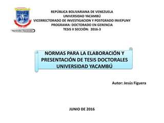 REPÚBLICA BOLIVARIANA DE VENEZUELA
UNIVERSIDAD YACAMBÚ
VICERRECTORADO DE INVESTIGACION Y POSTGRADO INVEPUNY
PROGRAMA: DOCTORADO EN GERENCIA
TESIS II SECCIÓN: 2016-3
Autor: Jesús Figuera
JUNIO DE 2016
NORMAS PARA LA ELABORACIÓN Y
PRESENTACIÓN DE TESIS DOCTORALES
UNIVERSIDAD YACAMBÚ
 