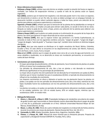  Breve referencia al marco teórico.
Galloway y Borgo (1985), señalan que esta técnica se emplea cuando la estación de lluvias es regular y
confiable, con índices de evaporación mínimas y cuando el tallo de las plantas están en reposo
vegetativo.
Ruíz (2002), sostiene que el material de trasplante a raíz desnuda puede morir si las raíces se exponen,
aún brevemente al viento o al sol. Por ello, las raíces se deben proteger con un empaque húmedo. La
desecación también se puede reducir quitando algunas o todas las hojas, previo una selección de las
plantas para obtener una buena supervivencia y crecimiento.
Ugamoto y Pinedo (1987), señalan que para la extracción de las plantas de las platabandas se remoja el
suelo tres horas antes y se emplea una pala para extraer cada planta, se sacude la tierra de las raíces.
Después se realiza la poda de las raíces y hojas, previo una selección de las plantas para obtener una
buena supervivencia y crecimiento.
Chávez y Huaya (1987), que la planta con poda consiste en la eliminación de una parte de las hojas de la
planta y las raíces para generar el mayor desarrollo de las raíces secundarias.
Meza y Pariona (1999), dice que la especie Croton spp pertenece a la familia Euphorbiaceae, es
conocida en todo el Perú con los siguientes nombres comunes: “sangre de grado”, “sangre de drago”,
“sangre de deagón, “palo de grado” y “huampo o topa roja”; también tiene nombres en distintas lenguas
aborígenes.
Lao (1984), dice que esta especie se distribuye en la región amazónica de Brasil, Bolivia, Colombia,
Ecuador y Perú. En este último se encuentra en los departamentos de Loreto; San Martin, Huánuco,
Cerro de Pasco, Junín, Cuzco, Puno y Ucayali.
Meza et al. (1999), sostiene que la sangre de grado crece cerca de un curso de agua permanente y en
zonas aledañas a quebradas, no se desarrolla en áreas con inundación permanente, se encuentra en
suelos de buen drenaje.
 Conclusiones y/o recomendaciones.
- El mayor porcentaje de prendimiento a 30 días de plantación, fue el tratamiento de plantas sin podas
(97%) y el menor fue la seudoestaca (33%).
- Los periodos de almacenamiento de uno, dos y tres en plantas a raíz desnuda no mostraron
diferencias significativas en los porcentajes de prendimiento.
- La mayor altura al quinto mes de la plantación de raíz desnuda fue el tratamiento son podas (2,29m);
mientras que el menor resultado fue para la seudoestaca (0,54m). el periodo de almacenamiento no
influyó en los resultados de crecimiento.
- Los mayores crecimientos en altura y diámetro al quinto mes de plantación fueron las plantas sin
podas y con podas con los tres periodos de almacenamiento (uno; dos y tres días); mientras los más
bajos resultados fueron las seudoestacas con los tres periodos de almacenamiento (uno, dos y tres
días).
- Las plantas con podas y sin podas con periodos de almacenamiento obtuvieron resultados aceptables
en los estados sanitarios con 11% en estado bueno, 87% en estado regular; mientras que las
seudoestacas 100% en estado malo.
 Bibliografía Referencial.
1. Alvaro, J., Marcelo R. y Meza E, 1999. Propiedades biológicas de metabolitos secundarios de sangre
de grado (crotón spp) mencionado en Desarrollando nuestra diversidad Biocultural sangre de grado
y el reto de su producción sustentable en el Perú. Editorial Universidad Nacional Mayor de San
Marcos, fondo Editorial, 25-42p.
2. Blaser, J. y Díaz, M, 1986. Efecto de cuatro métodos de trasplante en el desarrollo de Parkia velutina
durante los primeros seis meses de plantación. Revista forestal del Perú, Vol. XIII; N° 2.
3. Carnevalle, A, 1995. Árboles forestales, Buenos Aires, Argentina. Hachette. 689p.
4. Chávez, J. y Huaya, M., 1987. Manual de vivero forestal para la Amazonía peruana. Proyecto de
capacitación y divulgación forestal CENFOR VII, Pucallpa, Perú, 120 p.
 