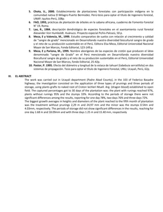 5. Chota, U., 2000. Establecimiento de plantaciones forestales con participación indígena en la
comunidad nativa El Milagro-Puerto Bermúdez. Perú-tesis para optar el título de Ingeniero forestal,
UNAP; Iquitos-Perú, 108p.
6. FAO, 1993, prácticas de plantación de árboles en la sabana africana, cuaderno de Fomento Forestal
N° 19, Roma.
7. Lao, R., 1984, descripción dendrológica de especies forestales en el asentamiento rural forestal
Alexander Von Humboldt. Huánuco. Proyecto especial Pichis-Palcazú, 50 p.
8. Meza, E y Valencia, M., 1999. Estudio comparativo de suelos con relación al crecimiento y calidad
de “sangre de grado” mencionado en Desarrollando nuestra diversidad biocultural sangre de grado
y el reto de su producción sustentable en el Perú. Editora Elsa Meza, Editorial Universidad Nacional
Mayor de San Marcos, Fonda Editorial, 123-149 p.
9. Meza, E y Pariona, M., 1999. Nombre aborígenes de las especies de crotón que producen el látex
denominado “sangre de Grado” en el Perú mencionado en Desarrollando nuestra diversidad
Biocultural sangre de grado y el reto de su producción sustentable en el Perú, Editorial Universidad
Nacional Mayor de San Marcos, fondo Editorial, 25-42p.
10. Pastor, P. 1995. Efecto del diámetro y longitud de la estaca de tahuarí (tabebuia serratifolia) en dos
sistemas de propagación. Tesis para optar el título de Ingeniero Forestal, UNU, Ucayali, Perú, 62p.
III. EL ABSTRACT
The work was carried out in Ucayali department (Padre Abad County), in the 103 of Federico Basadre
highway; the investigation consisted on the application of three types of prunings and three periods of
storage, using plants grafts to naked root of Croton lechleri Muell. Arg. (dragon blood) established to open
field. The captured percentages got to 30 days of the plantation was: the plant with runings reached 97%,
plants without runings 95% and the stumps 33%. According to the periods of storage there were not
significant differences among the results, reporting for one day 78%, two days 76% and three days 72%.
The biggest growth averages in heights and diameters of the plant reached to the fifth month of plantation
was the treatment without prunings 2,29 m and 24,97 mm and the minor was the stumps 0.54m and
4.03mm, respectively. The periods of storage did not show significant differences in the results, reaching for
one day 1.68 m and 18.09mm and with three days 1.25 m and 15.40 mm, respectively
 