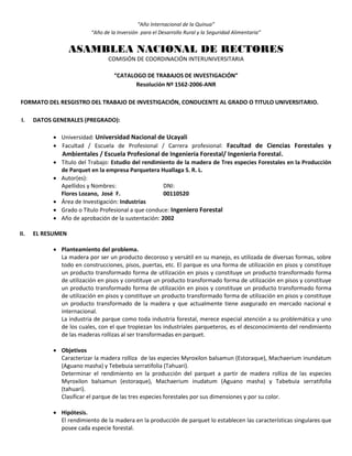 “Año Internacional de la Quinua”
“Año de la Inversión para el Desarrollo Rural y la Seguridad Alimentaria”
ASAMBLEA NACIONAL DE RECTORES
COMISIÓN DE COORDINACIÓN INTERUNIVERSITARIA
“CATALOGO DE TRABAJOS DE INVESTIGACIÓN”
Resolución Nº 1562-2006-ANR
FORMATO DEL RESGISTRO DEL TRABAJO DE INVESTIGACIÓN, CONDUCENTE AL GRADO O TITULO UNIVERSITARIO.
I. DATOS GENERALES (PREGRADO):
 Universidad: Universidad Nacional de Ucayali
 Facultad / Escuela de Profesional / Carrera profesional: Facultad de Ciencias Forestales y
Ambientales / Escuela Profesional de Ingeniería Forestal/ Ingenieria Forestal.
 Título del Trabajo: Estudio del rendimiento de la madera de Tres especies Forestales en la Producción
de Parquet en la empresa Parquetera Huallaga S. R. L.
 Autor(es):
Apellidos y Nombres: DNI:
Flores Lozano, José F. 00110520
 Área de Investigación: Industrias
 Grado o Título Profesional a que conduce: Ingeniero Forestal
 Año de aprobación de la sustentación: 2002
II. EL RESUMEN
 Planteamiento del problema.
La madera por ser un producto decoroso y versátil en su manejo, es utilizada de diversas formas, sobre
todo en construcciones, pisos, puertas, etc. El parque es una forma de utilización en pisos y constituye
un producto transformado forma de utilización en pisos y constituye un producto transformado forma
de utilización en pisos y constituye un producto transformado forma de utilización en pisos y constituye
un producto transformado forma de utilización en pisos y constituye un producto transformado forma
de utilización en pisos y constituye un producto transformado forma de utilización en pisos y constituye
un producto transformado de la madera y que actualmente tiene asegurado en mercado nacional e
internacional.
La industria de parque como toda industria forestal, merece especial atención a su problemática y uno
de los cuales, con el que tropiezan los industriales parqueteros, es el desconocimiento del rendimiento
de las maderas rollizas al ser transformadas en parquet.
 Objetivos
Caracterizar la madera rolliza de las especies Myroxilon balsamun (Estoraque), Machaerium inundatum
(Aguano masha) y Tebebuia serratifolia (Tahuari).
Determinar el rendimiento en la producción del parquet a partir de madera rolliza de las especies
Myroxilon balsamun (estoraque), Machaerium inudatum (Aguano masha) y Tabebuia serratifolia
(tahuari).
Clasificar el parque de las tres especies forestales por sus dimensiones y por su color.
 Hipótesis.
El rendimiento de la madera en la producción de parquet lo establecen las características singulares que
posee cada especie forestal.
 