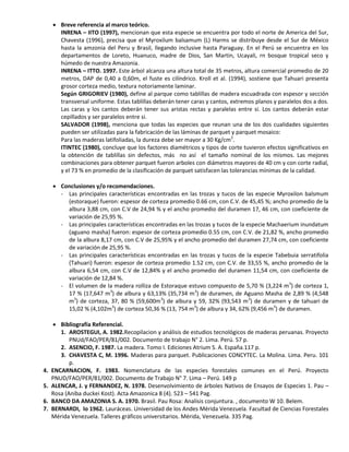  Breve referencia al marco teórico.
INRENA – IITO (1997), mencionan que esta especie se encuentra por todo el norte de America del Sur,
Chavesta (1996), precisa que el Myroxilum balsamum (L) Harms se distribuye desde el Sur de México
hasta la amzonia del Peru y Brasil, llegando inclusive hasta Paraguay. En el Perú se encuentra en los
departamentos de Loreto, Huanuco, madre de Dios, San Martin, Ucayali, rn bosque tropical seco y
húmedo de nuestra Amazonia.
INRENA – ITTO. 1997. Este árbol alcanza una altura total de 35 metros, altura comercial promedio de 20
metros, DAP de 0,40 a 0,60m, el fuste es cilíndrico. Kroll et al. (1994), sostiene que Tahuari presenta
grosor corteza medio, textura notoriamente laminar.
Según GRIGORIEV (1980), define al parque como tablillas de madera escuadrada con espesor y sección
transversal uniforme. Estas tablillas deberán tener caras y cantos, extremos planos y paralelos dos a dos.
Las caras y los cantos deberán tener sus aristas rectas y paralelas entre sí. Los cantos deberán estar
cepillados y ser paralelos entre si.
SALVADOR (1998), menciona que todas las especies que reunan una de los dos cualidades siguientes
pueden ser utilizadas para la fabricación de las láminas de parquet y parquet mosaico:
Para las maderas latifoliadas, la dureza debe ser mayor a 30 Kg/cm2
.
ITINTEC (1980), concluye que los factores diamétricos y tipos de corte tuvieron efectos significativos en
la obtención de tablillas sin defectos, más no así el tamaño nominal de los mismos. Las mejores
combinaciones para obtener parquet fueron arboles con diámetros mayores de 40 cm y con corte radial,
y el 73 % en promedio de la clasificación de parquet satisfacen las tolerancias mínimas de la calidad.
 Conclusiones y/o recomendaciones.
- Las principales características encontradas en las trozas y tucos de las especie Myroxilon balsmum
(estoraque) fueron: espesor de corteza promedio 0.66 cm, con C.V. de 45,45 %; ancho promedio de la
albura 3,88 cm, con C.V de 24,94 % y el ancho promedio del duramen 17, 46 cm, con coeficiente de
variación de 25,95 %.
- Las principales características encontradas en las trozas y tucos de la especie Machaerium inundatum
(aguano masha) fueron: espesor de corteza promedio 0.55 cm, con C.V. de 21,82 %, ancho promedio
de la albura 8,17 cm, con C.V de 25,95% y el ancho promedio del duramen 27,74 cm, con coeficiente
de variación de 25,95 %.
- Las principales características encontradas en las trozas y tucos de la especie Tabebuia serratifolia
(Tahuari) fueron: espesor de corteza promedio 1.52 cm, con C.V. de 33,55 %, ancho promedio de la
albura 6,54 cm, con C.V de 12,84% y el ancho promedio del duramen 11,54 cm, con coeficiente de
variación de 12,84 %.
- El volumen de la madera rolliza de Estoraque estuvo compuesto de 5,70 % (3,224 m3
) de corteza 1,
17 % (17,647 m3
) de albura y 63,13% (35,734 m3
) de duramen, de Aguano Masha de 2,89 % (4,548
m3
) de corteza, 37, 80 % (59,600m3
) de albura y 59, 32% (93,543 m3
) de duramen y de tahuari de
15,02 % (4,102m3
) de corteza 50,36 % (13, 754 m3
) de albura y 34, 62% (9,456 m3
) de duramen.
 Bibliografía Referencial.
1. AROSTEGUI, A. 1982.Recopilacion y análisis de estudios tecnológicos de maderas peruanas. Proyecto
PNUd/FAO/PER/81/002. Documento de trabajo N° 2. Lima. Perú. 57 p.
2. ASENCIO, F. 1987. La madera. Tomo I. Ediciones Atrium S. A. España.117 p.
3. CHAVESTA C, M. 1996. Maderas para parquet. Publicaciones CONCYTEC. La Molina. Lima. Peru. 101
p.
4. ENCARNACION, F. 1983. Nomenclatura de las especies forestales comunes en el Perú. Proyecto
PNUD/FAO/PER/81/002. Documento de Trabajo N° 7. Lima – Perú. 149 p
5. ALENCAR, J. y FERNANDEZ, N. 1978. Desenvolvimiento de árboles Nativos de Ensayos de Especies 1. Pau –
Rosa (Aniba duckei Kost). Acta Amazonica 8 (4). 523 – 541 Pag.
6. BANCO DA AMAZONIA S. A. 1970. Brasil. Pau Rosa: Analisis conjuntura. , documento W 10. Belem.
7. BERNARDI, lo 1962. Lauráceas. Universidad de los Andes Mérida Venezuela. Facultad de Ciencias Forestales
Mérida Venezuela. Talleres gráficos universitarios. Mérida, Venezuela. 335 Pag.
 