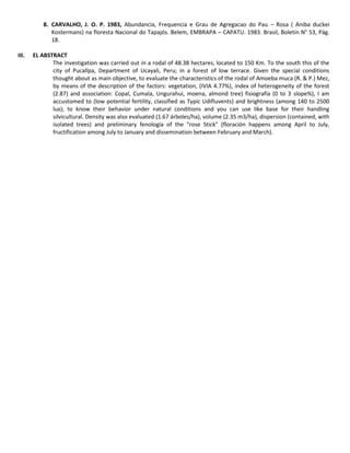 8. CARVALHO, J. O. P. 1983, Abundancia, Frequencia e Grau de Agregacao do Pau – Rosa ( Aniba duckei
Kostermans) na floresta Nacional do Tapajós. Belem, EMBRAPA – CAPATU. 1983. Brasil, Boletín N° 53, Pág.
18.
III. EL ABSTRACT
The investigation was carried out in a rodal of 48.38 hectares, located to 150 Km. To the south this of the
city of Pucallpa, Department of Ucayali, Peru; in a forest of low terrace. Given the special conditions
thought about as main objective, to evaluate the characteristics of the rodal of Amoeba muca (R. & P.) Mez,
by means of the description of the factors: vegetation, (IVIA 4.77%), index of heterogeneity of the forest
(2.87) and association: Copal, Cumala, Ungurahui, moena, almond tree) fisiografía (0 to 3 slope%), I am
accustomed to (low potential fertility, classified as Typic Udifluvents) and brightness (among 140 to 2500
lux); to know their behavior under natural conditions and you can use like base for their handling
silvicultural. Density was also evaluated (1.67 árboles/ha), volume (2.35 m3/ha), dispersion (contained, with
isolated trees) and preliminary fenología of the "rose Stick" (floración happens among April to July,
fructification among July to January and dissemination between February and March).
 
